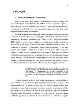 23



   3 MEDIAÇÃO


      3.1 MEDIAÇÃO EM ÂMBITO EDUCACIONAL

      Diante do tema abordado, a saber, “A Mediação de conflitos na escola pelo
Gestor Educacional como alternativa de combate à violência escolar”, depara-se,
nesta pesquisa, com uma variedade de conceitos, os quais precisam ser definidos,
esmiuçados e esclarecidos de modo competente para que haja uma maior
compreensão do que este texto defende.
      Começar-se-á este processo de definição dos conceitos contidos neste tema
analisando primeiramente o que é “mediação”.         O Dicionário Brasileiro Globo,
elaborado por Francisco Fernandes, Celso Pedro Luft e F. Marques Guimarães
(2001), define os termos mediar, mediação e mediador como: Mediar – repartir em
duas partes iguais; dividir ao meio; tratar como medianeiro; estar no meio; ser
medianeiro ou mediador (...). Mediação – ato de mediar; intervenção (...); (do latim
mediatione). Mediador – diz-se do que intervém; medianeiro; árbitro. (do latim
mediatore). Desta maneira, pode-se notar que mediar é estar entre os sujeitos
conflitantes, buscando atender, em sentido genérico, as reivindicações de ambas as
partes, mediante o desenvolvimento de estratégias de consenso. As autoras Isabel
Oliveira e Catarina Morgado, em seu artigo Mediação em contexto escolar:
transformar o conflito em oportunidade, definem mediação da seguinte maneira:


                     A Mediação é uma negociação com a intervenção de um terceiro
                     neutral, baseada nos princípios da voluntariedade das partes, da
                     neutralidade e imparcialidade do terceiro (mediador) e na
                     confidencialidade do processo, a fim de que as partes em litígio
                     encontrem soluções que sejam mutuamente satisfatórias. (2009, p.
                     48)


       Pode-se perceber, então, a partir desta citação acima, a profundidade e
responsabilidade do que é mediar, pois, mediar é, antes de tudo, uma negociação
pela intervenção de um ser terceiro ao conflito. No entanto, este ser terceiro deve
ser neutro, ou seja, deve ser imparcial em relação às partes envolvidas no conflito.
Isto significa que o mesmo não deve buscar solucionar a situação conflitante
preocupando-se unicamente em atender os interesses de uma das partes
conflitantes que lhe for conveniente. A esta característica de neutralidade por parte
 