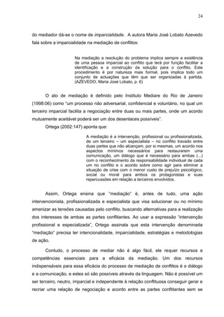 24



do mediador dá-se o nome de imparcialidade. A autora Maria José Lobato Azevedo
fala sobre a imparcialidade na mediação de conflitos:


                     Na mediação a resolução do problema implica sempre a existência
                     de uma pessoa imparcial ao conflito que terá por função facilitar a
                     identificação e a construção da solução para o conflito. Este
                     procedimento é por natureza mais formal, pois implica todo um
                     conjunto de actuações que têm que ser organizadas à partida.
                     (AZEVEDO, Maria José Lobato, p. 6)


      O ato de mediação é definido pelo Instituto Mediare do Rio de Janeiro
(1998:06) como “um processo não adversarial, confidencial e voluntário, no qual um
terceiro imparcial facilita a negociação entre duas ou mais partes, onde um acordo
mutuamente aceitável poderá ser um dos desenlaces possíveis”.
      Ortega (2002:147) aponta que:

                           A mediação é a intervenção, profissional ou profissionalizada,
                           de um terceiro – um especialista – no conflito travado entre
                           duas partes que não alcançam, por si mesmas, um acordo nos
                           aspectos mínimos necessários para restaurarem uma
                           comunicação, um diálogo que é necessário para ambas (...)
                           com o reconhecimento da responsabilidade individual de cada
                           um no conflito e o acordo sobre como agir para eliminar a
                           situação de crise com o menor custo de prejuízo psicológico,
                           social ou moral para ambos os protagonistas e suas
                           repercussões em relação a terceiros envolvidos.


      Assim, Ortega ensina que “mediação” é, antes de tudo, uma ação
intervencionista, profissionalizada e especialista que visa solucionar ou no mínimo
amenizar as tensões causadas pelo conflito, buscando alternativas para a realização
dos interesses de ambas as partes conflitantes. Ao usar a expressão “intervenção
profissional e especializada”, Ortega assinala que esta intervenção denominada
“mediação” precisa ter intencionalidade, imparcialidade, estratégias e metodologias
de ação.

      Contudo, o processo de mediar não é algo fácil, ele requer recursos e
competências essenciais para a eficácia da mediação. Um dos recursos
indispensáveis para essa eficácia do processo de mediação de conflitos é o diálogo
e a comunicação, e estes só são possíveis através da linguagem. Não é possível um
ser terceiro, neutro, imparcial e independente à relação conflituosa conseguir gerar e
recriar uma relação de negociação e acordo entre as partes conflitantes sem se
 