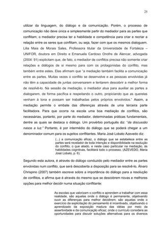 25



utilizar da linguagem, do diálogo e da comunicação. Porém, o processo de
comunicação não deve única e simplesmente partir do mediador para as partes que
conflitam; o mediador precisa ter a habilidade e competência para criar e recriar a
relação entre os seres que conflitam, ou seja, fazer com que os mesmos dialoguem.
Lilia Maia de Morais Sales, Professora titular da Universidade de Fortaleza –
UNIFOR, doutora em Direito e Emanuela Cardoso Onofre de Alencar, advogada
(2004: 91) explicitam que, de fato, o mediador de conflitos precisa não somente criar
relações e diálogos de si mesmo para com os protagonistas do conflito, mas
também entre estes. Elas afirmam que “a mediação também facilita a comunicação
entre as partes. Muitas vezes o conflito se desenvolve e as pessoas envolvidas já
não têm a capacidade de juntas conversarem e tentarem descobrir a melhor forma
de resolvê-lo. Na sessão de mediação, o mediador atua para auxiliar as partes a
dialogarem, de forma pacífica e respeitando o outro, propiciando que as querelas
venham à tona e possam ser trabalhadas pelos próprios envolvidos.” Assim, a
mediação permite o embate das diferenças através de uma terceira parte
facilitadora. Para que ocorra na escola uma boa mediação de conflitos, são
necessárias, portanto, por parte do mediador, determinadas práticas fundamentais,
dentre as quais se destaca o diálogo. Um provérbio português diz: “da discussão
nasce a luz.” Portanto, é por intermédio do diálogo que se poderá chegar a um
denominador comum para os sujeitos conflitantes. Maria José Lobato Azevedo diz:
                     (...) a comunicação eficaz, o diálogo que se estabelece entre as
                     partes será revelador de toda intenção e disponibilidade na esolução
                     do conflito, o que aliado, e neste caso particular na mediação, às
                     habilidades cognitivas, facilitará todo o processo. (AZEVEDO, Maria
                     José Lobato, p. 6).

Segundo esta autora, é através do diálogo conduzido pelo mediador entre as partes
envolvidas num conflito, que será descoberta a disposição para se resolvê-lo. Álvaro
Chrispino (2007) também escreve sobre a importância do diálogo para a resolução
de conflitos, e afirma que é através do mesmo que se descobrem novas e melhores
opções para melhor decidir numa situação conflitante:

                     As escolas que valorizam o conflito e aprendem a trabalhar com essa
                     realidade, são aquelas onde o diálogo é permanente, objetivando
                     ouvir as diferenças para melhor decidirem; são aquelas onde o
                     exercício da explicitação do pensamento é incentivado, objetivando o
                     aprendizado da exposição madura das idéias por meio da
                     assertividade e da comunicação eficaz; onde o currículo considera as
                     oportunidades para discutir soluções alternativas para os diversos
 
