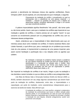 28



possível, o atendimento de interesses mútuos dos agentes conflitantes), Álvaro
Chrispino (2007: 22,23) explicita, em uma descrição do que é mediação, o seguinte:
                     Chamaremos de mediação de conflito o procedimento no qual os
                     participantes com a assistência de uma pessoa imparcial – o
                     mediador –, colocam as questões em disputa com o objetivo de
                     desenvolver opções, considerar alternativas e chegar a um acordo
                     que seja mutuamente aceitável.

      A palavra imparcialidade significa literalmente “não parcial”, não tomar parte
ou não tomar partido. Assim, para que o mediador de conflitos seja imparcial em sua
mediação e gestão de conflitos, o mesmo precisa ser um agente “neutro” no que
concerne ao envolvimento pessoal com os protagonistas do conflito e/ou com os
interesses desses protagonistas.
      Assim, entende-se que a imparcialidade é fator determinante para que um
indivíduo possa atuar como mediador de conflitos. O mesmo esclarece Maria José
Lobato Azevedo, a qual afirma que, para a resolução de um problema que envolve
mais de uma pessoa, é imprescindível a presença de uma pessoa imparcial, para
assim ocorrer facilitação e pacificação das e nas relações entre os agentes que
colidem.


                     Na mediação a resolução do problema implica sempre a existência
                     de uma pessoa imparcial ao conflito que terá por função facilitar a
                     identificação e a construção da solução para o conflito. Este
                     procedimento é por natureza mais formal, pois implica todo um
                     conjunto de actuações que têm que ser organizadas à partida.
                     (AZEVEDO, Maria José Lobato, p. 6).

Ser imparcial na mediação de conflitos é ser neutro, íntegro e justo na avaliação e
nas decisões a serem tomadas no que se refere ao conflito e aos protagonistas dele.
      Lilia Maia de Morais Sale e Emanuela Cardoso Onofre de Alencar (2004, p.
89,90), também descrevem em seu artigo algumas características que devem fazer
parte da mediação de conflitos, destacando, entre elas, a imparcialidade e a
capacitação, por parte do mediador, como características indispensáveis para o
exercício da tarefa de mediar. Elas afirmam que:
                     A mediação de conflitos é um meio pacífico, amigável e colaborativo
                     de resolução de controvérsias que busca a melhor solução pelas
                     próprias partes. É um procedimento por meio do qual uma terceira
                     pessoa imparcial e capacitada age no sentido de encorajar e facilitar
                     a resolução de uma disputa, evitando antagonismos, porém sem
                     prescrever uma solução.
 