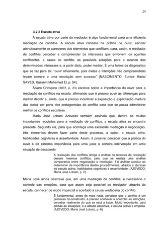 29




      3.2.2 Escuta ativa
      A escuta ativa por parte do mediador é algo fundamental para uma eficiente
mediação de conflitos. A escuta ativa consiste na prática de ouvir, escutar
atenciosamente os pareceres dos elementos que conflitam, para, assim, o mediador
de conflitos perceber e compreender os interesses que envolvem os agentes
conflitantes, a causa do conflito, as possíveis soluções para o alcance dos
determinados interesses e, a partir disto, poder mediar. É uma forma de diagnóstico
que se faz para tal: “ouvir ativamente, pois metas e intenções não compreendidas
levam sempre a uma resolução sem sucesso” (NASCIMENTO, Eunice Maria/
SAYED, Kassem Mohamed El, p. 54).
      Àlvaro Chrispino (2007, p. 23) escreve sobre a importância do ouvir para a
mediação de conflitos na escola, afirmando que é preciso ouvir as diferenças para
melhor decidir e, ainda, que é preciso incentivar a exposição e explicitação madura
das ideias por parte dos protagonistas do conflito para que se possa administrar
melhor os conflitos escolares.
      Maria José Lobato Azevedo também assinala que, dentre os muitos
importantes requisitos para a mediação de conflitos, a escuta ativa se encontra
presente. Segundo ela, para que aconteça uma excelente mediação e negociação,
três elementos devem fazer parte deste processo, a saber; a escuta ativa,
habilidades cognitivas e assertividade. Assim, é possível perceber que a prática do
ouvir é de extrema importância para uma justa e certeira intervenção em uma
situação de desacordo:
                     A resolução dos conflitos obriga a análise de técnicas de resolução
                     desses mesmos conflitos, pelo que se realiza uma análise
                     comparativa entre negociação e mediação. Tal análise conduz ao
                     determinar da importância destes procedimentos, aliados a técnicas
                     de escuta activa, habilidades cognitivas e assertividade. (AZEVEDO,
                     Maria José Lobato, p. 2).

Maria José ainda descreve que, em uma mediação de conflitos, é necessário o
controle das emoções, para que assim seja possível ao mediador, através da
escuta, conhecer de modo imparcial e acertado a causa verdadeira do conflito:
                     É fundamental, antes de mais nada, perceber que o conflito é um
                     processo co-construído, é preciso conhecer e controlar as emoções,
                     perceber realmente do que se está a tratar. Muito importante, para
                     ambas as situações, é a atitude assertiva, a escuta activa e empatia.
                     (AZEVEDO, Maria José Lobato, p. 6)
 