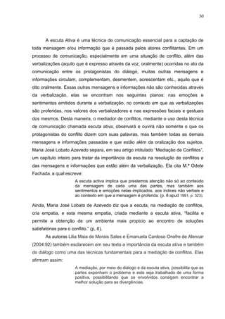 30




       A escuta Ativa é uma técnica de comunicação essencial para a captação de
toda mensagem e/ou informação que é passada pelos atores conflitantes. Em um
processo de comunicação, especialmente em uma situação de conflito, além das
verbalizações (aquilo que é expresso através da voz, oralmente) ocorridas no ato da
comunicação entre os protagonistas do diálogo, muitas outras mensagens e
informações circulam, complementam, desmentem, acrescentam etc., aquilo que é
dito oralmente. Essas outras mensagens e informações não são conhecidas através
da verbalização, elas se encontram nos seguintes planos: nas emoções e
sentimentos emitidos durante a verbalização, no contexto em que as verbalizações
são proferidas, nos valores dos verbalizadores e nas expressões faciais e gestuais
dos mesmos. Desta maneira, o mediador de conflitos, mediante o uso desta técnica
de comunicação chamada escuta ativa, observará e ouvirá não somente o que os
protagonistas do conflito dizem com suas palavras, mas também todas as demais
mensagens e informações passadas e que estão além da oralização dos sujeitos.
Maria José Lobato Azevedo separa, em seu artigo intitulado “Mediação de Conflitos”,
um capítulo inteiro para tratar da importância da escuta na resolução de conflitos e
das mensagens e informações que estão além da verbalização. Ela cita M.ª Odete
Fachada, a qual escreve:
                       A escuta activa implica que prestemos atenção não só ao conteúdo
                       da mensagem de cada uma das partes, mas também aos
                       sentimentos e emoções nelas implicados, aos índices não verbais e
                       ao contexto em que a mensagem é proferida. (p, 8 apud 1991, p. 323).

Ainda, Maria José Lobato de Azevedo diz que a escuta, na mediação de conflitos,
cria empatia, e esta mesma empatia, criada mediante a escuta ativa, “facilita e
permite a obtenção de um ambiente mais propicio ao encontro de soluções
satisfatórias para o conflito.” (p, 8).
       As autoras Lilia Maia de Morais Sales e Emanuela Cardoso Onofre de Alencar
(2004:92) também esclarecem em seu texto a importância da escuta ativa e também
do diálogo como uma das técnicas fundamentais para a mediação de conflitos. Elas
afirmam assim:
                       A mediação, por meio do diálogo e da escuta ativa, possibilita que as
                       partes exponham o problema e este seja trabalhado de uma forma
                       positiva, possibilitando que os envolvidos consigam encontrar a
                       melhor solução para as divergências.
 