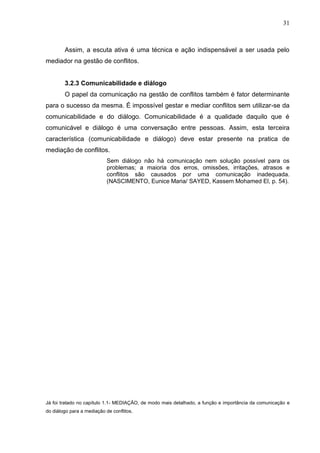 31



        Assim, a escuta ativa é uma técnica e ação indispensável a ser usada pelo
mediador na gestão de conflitos.


        3.2.3 Comunicabilidade e diálogo
        O papel da comunicação na gestão de conflitos também é fator determinante
para o sucesso da mesma. É impossível gestar e mediar conflitos sem utilizar-se da
comunicabilidade e do diálogo. Comunicabilidade é a qualidade daquilo que é
comunicável e diálogo é uma conversação entre pessoas. Assim, esta terceira
característica (comunicabilidade e diálogo) deve estar presente na pratica de
mediação de conflitos.
                            Sem diálogo não há comunicação nem solução possível para os
                            problemas; a maioria dos erros, omissões, irritações, atrasos e
                            conflitos são causados por uma comunicação inadequada.
                            (NASCIMENTO, Eunice Maria/ SAYED, Kassem Mohamed El, p. 54).




Já foi tratado no capítulo 1.1- MEDIAÇÃO, de modo mais detalhado, a função e importância da comunicação e
do diálogo para a mediação de conflitos.
 
