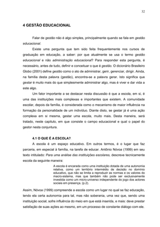32



4 GESTÃO EDUCACIONAL


      Falar de gestão não é algo simples, principalmente quando se fala em gestão
educacional.
      Existe uma pergunta que tem sido feita frequentemente nos cursos de
graduação em educação, a saber: por que atualmente se usa o termo gestão
educacional e não administração educacional? Para responder esta pergunta, é
necessário, antes de tudo, definir e conceituar o que é gestão. O dicionário Brasileiro
Globo (2001) define gestão como o ato de administrar, gerir, gerenciar, dirigir. Ainda,
na família desta palavra (gestão), encontra-se a palavra gerar. Isto significa que
gestar é muito mais do que simplesmente administrar algo, mas é viver e dar vida a
este algo.
      Um fator importante a se destacar nesta discussão é que a escola, em si, é
uma das instituições mais complexas e importantes que existem. A comunidade
escolar, depois da família, é considerada como o mecanismo de maior influência na
formação da personalidade de um indivíduo. Diante disto, se gestar já é uma ação
complexa em si mesma, gestar uma escola, muito mais. Desta maneira, será
tratado, neste capitulo, em que consiste o campo educacional e qual o papel do
gestor nesta conjuntura.


      4.1 O QUE É A ESCOLA?
      A escola é um espaço educativo. Em outros termos, é o lugar que faz
parceria, em especial à família, na tarefa de educar. Antônio Nóvoa (1999) em seu
texto intitulado: Para uma análise das instituições escolares, descreve tecnicamente
escola da seguinte maneira:
                     A escola é encarada como uma instituição dotada de uma autonomia
                     relativa, como um território intermédio de decisão no domínio
                     educativo, que não se limita a reproduzir as normas e os valores do
                     macro-sistema, mas que também não pode ser exclusivamente
                     investida como um micro-universo independente do jogo dos actores
                     sociais em presença. (p.2).

Assim, Nóvoa (1999) compreende a escola como um lugar no qual se faz educação,
tendo ela certa autonomia para tal, mas não soberania, uma vez que, sendo uma
instituição social, sofre influência do meio em que está inserida, e mais: deve prestar
satisfação de suas ações ao mesmo, em um processo de constante diálogo com ele.
 