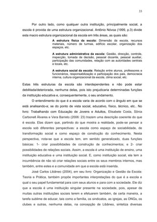 33



      Por outro lado, como qualquer outra instituição, principalmente social, a
escola é provida de uma estrutura organizacional. Antônio Nóvoa (1999, p.3) divide
esta macro estrutura organizacional da escola em três áreas, as quais são:
                     A estrutura física da escola: Dimensão da escola, recursos
                     materiais, número de turmas, edifício escolar, organização dos
                     espaços, etc.

                     A estrutura administrativa da escola: Gestão, direcção, controle,
                     inspecção, tomada de decisão, pessoal docente, pessoal auxiliar,
                     participação das comunidades, relação com as autoridades centrais
                     e locais, etc.

                     A estrutura social da escola: Relação entre alunos, professores e
                     funcionários, responsabilização e participação dos pais, democracia
                     interna, cultura organizacional da escola, clima social, etc.

Estas três estruturas da escola são interdependentes e não pode estar
debilitada/deteriorada, nenhuma delas, pois isto prejudicaria determinadas funções
da instituição educativa e, consequentemente, o seu andamento.
      O entendimento do que é a escola varia de acordo com o ângulo em que se
está analisando-a; se do ponto de vista social, educativo, físico, técnico, etc.. No
livro: Trabalhando com Educação de Jovens e Adultos, Elisabete Costa, Sônia
Carbonell Álvares e Vera Barreto (2006: 23) trazem uma descrição coerente do que
é escola. Elas dizem que, partindo do que mostra a realidade, pode-se pensar a
escola sob diferentes perspectivas: a escola como espaço de sociabilidade, de
transformação social e como espaço de construção do conhecimento. Nesta
perspectiva, nota-se que a escola tem, em sentido generalizado, duas funções
básicas: 1- criar possibilidades de construção de conhecimentos; e 2- criar
possibilidades de relações sociais. Assim, a escola é uma instituição de ensino, uma
instituição educativa e uma instituição social. E, como instituição social, ela tem a
incumbência de não só criar relações sociais entre os seus membros internos, mas
também, entre estes e a comunidade em que a escola está inserida.
      José Carlos Libâneo (2004), em seu livro: Organização e Gestão da Escola:
Teoria e Prática, também propõe importantes interpretações do que é a escola e
qual o seu papel fundamental para com seus alunos e para com a sociedade. Ele diz
que a escola é uma instituição singular presente na sociedade, pois, apesar de
muitas outras instituições sociais terem e efetuarem também, de certa maneira, a
tarefa sublime de educar, tais como a família, os sindicatos, as igrejas, as ONGs, os
clubes e outras, nenhuma delas, na concepção de Libâneo, sintetiza diversas
 
