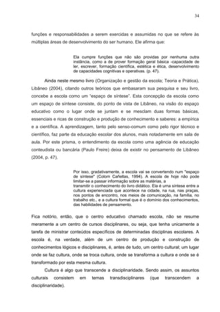 34



funções e responsabilidades a serem exercidas e assumidas no que se refere às
múltiplas áreas de desenvolvimento do ser humano. Ele afirma que:


                     Ela cumpre funções que não são providas por nenhuma outra
                     instância, como a de prover formação geral básica -capacidade de
                     ler, escrever, formação científica, estética e ética, desenvolvimento
                     de capacidades cognitivas e operativas. (p. 47).

       Ainda neste mesmo livro (Organização e gestão da escola; Teoria e Prática),
Libâneo (2004), citando outros teóricos que embasaram sua pesquisa e seu livro,
concebe a escola como um “espaço de síntese”. Esta concepção da escola como
um espaço de síntese consiste, do ponto de vista de Libâneo, na visão do espaço
educativo como o lugar onde se juntam e se mesclam duas formas básicas,
essenciais e ricas de construção e produção de conhecimento e saberes: a empírica
e a científica. A aprendizagem, tanto pelo senso-comum como pelo rigor técnico e
científico, faz parte da educação escolar dos alunos, mais notadamente em sala de
aula. Por este prisma, o entendimento da escola como uma agência de educação
conteudista ou bancária (Paulo Freire) deixa de existir no pensamento de Libâneo
(2004, p. 47).


                     Por isso, gradativamente, a escola vai se convertendo num "espaço
                     de síntese" (Colom Cañellas, 1994). A escola de hoje não pode
                     limitar-se a passar informação sobre as matérias, a
                     transmitir o conhecimento do livro didático. Ela é urna síntese entre a
                     cultura experienciada que acontece na cidade, na rua, nas praças,
                     nos pontos de encontro, nos meios de comunicação, na família, no
                     trabalho etc., e a cultura formal que é o domínio dos conhecimentos,
                     das habilidades de pensamento.

Fica notório, então, que o centro educativo chamado escola, não se resume
meramente a um centro de cursos disciplinares, ou seja, que tenha unicamente a
tarefa de ministrar conteúdos específicos de determinadas disciplinas escolares. A
escola é, na verdade, além de um centro de produção e construção de
conhecimentos lógicos e disciplinares, é, antes de tudo, um centro cultural; um lugar
onde se faz cultura, onde se troca cultura, onde se transforma a cultura e onde se é
transformado por esta mesma cultura.
       Cultura é algo que transcende a disciplinaridade. Sendo assim, os assuntos
culturais   consistem   em     temas     transdisciplinares     (que    transcendem       a
disciplinaridade).
 