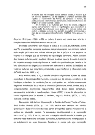 35



                      A cultura, seja na educação ou nas ciências sociais, é mais do que
                      um conceito acadêmico. Ela diz respeito às vivências concretas dos
                      sujeitos, à variabilidade de formas de conceber o mundo, às
                      particularidades e semelhanças construídas pelos seres humanos ao
                      longo do processo histórico e social.
                            Os homens e as mulheres, por meio da cultura, estipulam
                      regras, convencionam valores e significações que possibilitam a
                      comunicação dos indivíduos e dos grupos. Por meio da cultura eles
                      podem se adaptar ao meio, mas também o adaptam a si mesmos e,
                      mais do que isso, podem transformá-lo. (GOMES, Nilma Lino, p. 75,
                      76).

Segundo Rodrigues (1986, p.11), a cultura é como um mapa que orienta o
comportamento dos indivíduos em sua vida social.
       De modo semelhante, com relação à cultura e a escola, Brunet (1988) afirma
que “As organizações escolares, ainda que estejam integradas num contexto cultural
mais amplo, produzem uma cultura interna que lhes é própria e que exprime os
valores e as crenças que os membros da organização partilham”. Assim, existem
dois tipos de cultura escolar: a cultura interna e a cultura externa à escola. A interna
diz respeito ao conjunto de significados e referências partilhados por membros de
uma comunidade ou organização escolar em particular e a externa diz respeito às
variáveis culturais que circundam a instituição e que interferem e influenciam nela
(NÓVOA, Antônio, 1999, p. 4).
       Para Nóvoa (1999, p. 4), a escola também é organizada a partir de bases
conceituais e de pressupostos invisíveis, os quais são: as crenças, os valores e as
ideologias; e também de manifestações, as quais podem ser: verbais e conceituais
(objetivas, metafóricas, etc.); visuais e simbólicas (arquitetura, lemas, divisas, etc.); e
comportamentais (cerimônias, regulamentos, etc.). Essas bases conceituais,
pressupostos invisíveis e manifestações, Nóvoa (1999) chama de elementos da
cultura organizacional da escola ou também, segundo Libâneo (2004, p. 107),
currículo oculto da escola.
       No capitulo XVI do livro: Organização e Gestão da Escola; Teoria e Prática,
José Carlos Libâneo (2004, p. 120, 121) explica que existem, em sentido
generalizado, duas concepções básicas, porém divergentes, sobre a função social e
política da educação escolar: “a concepção científico-racial e a concepção
sociocrítica” (p. 120). A escola, sob uma concepção científico-racial, é aquela que
tem uma visão de trabalho tecnicista, burocrática, fundamentada na hierarquização e
no autoritarismo de seus dirigentes. Baseia-se (a escola sob uma concepção
 