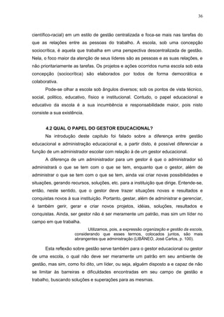 36



científico-racial) em um estilo de gestão centralizada e foca-se mais nas tarefas do
que as relações entre as pessoas do trabalho. A escola, sob uma concepção
sociocrítica, é aquela que trabalha em uma perspectiva descentralizada de gestão.
Nela, o foco maior da atenção de seus líderes são as pessoas e as suas relações, e
não prioritariamente as tarefas. Os projetos e ações ocorridos numa escola sob esta
concepção (sociocrítica) são elaborados por todos de forma democrática e
colaborativa.
      Pode-se olhar a escola sob ângulos diversos; sob os pontos de vista técnico,
social, politico, educativo, físico e institucional. Contudo, o papel educacional e
educativo da escola é a sua incumbência e responsabilidade maior, pois nisto
consiste a sua existência.


       4.2 QUAL O PAPEL DO GESTOR EDUCACIONAL?
      Na introdução deste capitulo foi falado sobre a diferença entre gestão
educacional e administração educacional e, a partir disto, é possível diferenciar a
função de um administrador escolar com relação à de um gestor educacional.
      A diferença de um administrador para um gestor é que o administrador só
administrará o que se tem com o que se tem, enquanto que o gestor, além de
administrar o que se tem com o que se tem, ainda vai criar novas possibilidades e
situações, gerando recursos, soluções, etc. para a instituição que dirige. Entende-se,
então, neste sentido, que o gestor deve trazer situações novas e resultados e
conquistas novos à sua instituição. Portanto, gestar, além de administrar e gerenciar,
é também gerir, gerar e criar novos projetos, idéias, soluções, resultados e
conquistas. Ainda, ser gestor não é ser meramente um patrão, mas sim um líder no
campo em que trabalha.
                            Utilizamos, pois, a expressão organização e gestão da escola,
                     considerando que esses termos, colocados juntos, são mais
                     abrangentes que administração (LIBÂNEO, José Carlos, p. 100).

      Esta reflexão sobre gestão serve também para o gestor educacional ou gestor
de uma escola, o qual não deve ser meramente um patrão em seu ambiente de
gestão, mas sim, como foi dito, um líder, ou seja, alguém disposto a e capaz de não
se limitar às barreiras e dificuldades encontradas em seu campo de gestão e
trabalho, buscando soluções e superações para as mesmas.
 