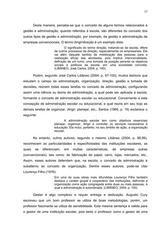 37



        Desta maneira, percebe-se que o conceito de alguns termos relacionados à
gestão e administração, quando referidos à escola, são diferentes do conceito dos
outros tipos de gestão e administração, por exemplo, da gestão e administração de
empresas convencionais. O termo dirigir/direção é um exemplo disto.
                             O significado do termo direção, tratando-se da escola, difere
                     de outros processos de direção, especialmente os empresariais. Ele
                     vai além daquele sentido de mobilização das pessoas para a
                     realização eficaz das atividades, pois implica intencionalidade,
                     definição de um rumo, uma tomada de posição perante os objetivos
                     sociais e políticos da escola, em uma sociedade concreta.
                     (LIBÂNEO, José Carlos, 2004, p. 140).

        Porém, segundo José Carlos Libâneo (2004, p. 97-100), muitos teóricos que
estudam o campo da administração, organização, direção, gestão e tomada de
decisões, reúnem todas essas tarefas no conceito de administração, configurando
assim uma ciência ou teoria da administração, a qual pode ser aplicada à escola,
formando o conceito de administração escolar ou educacional. Concernente a esta
concepção de administração escolar ou educacional, a qual reúne em seu bojo as
demais tarefas de organizar, dirigir, planejar, etc., Santos (1966, p. 19) esclarece o
seguinte:
                            A administração escolar tem como objetivos essenciais
                     planejar, organizar, dirigir e controlar os serviços necessários à
                     educação. Ela inclui, portanto, no seu âmbito de ação, a organização
                     escolar.

        No entanto, outros autores, segundo o mesmo Libâneo (2004, p. 98,99),
reconhecem as particularidades e especificidades das instituições escolares, as
quais    se   diferenciam,   em   muitas    características,   de    empresas      outras
(convencionais), tais como: de fabricação de papel, carro, lojas, mercados, etc..
Assim, esses autores defendem que, na escola, o conceito de administração é
subalterno ao conceito de organização. Dentre esses autores, pode-se citar
Lourenço Filho (1976):
                     Em uma de suas obras mais difundidas Lourenço Filho também
                     destaca o caráter grupal e cooperativo das instituições, definindo a
                     organização como ação congregada entre duas ou mais pessoas, à
                     qual a administração é subordinada. (LIBÂNEO, 2004, p. 100).

        Gestar é algo complexo e requer entrega e dedicação. Augusto Cury
escreveu que um bom professor se utiliza de boas metodologias, porém, um
professor fascinante se utiliza de sensibilidade. Esta mesma sentença é valida para
o gestor de uma instituição escolar, pois tanto o professor como o gestor de uma
 