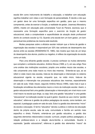 38



escola têm como instrumento de trabalho a educação, e trabalhar com educação
significa trabalhar com vidas e com formação de personalidade. É devido a isto que
um gestor deve ter uma formação especifica em gestão, para que o mesmo
compreenda, antes de exercer a função, a realidade de gestar. Josemary Morastony
(2005), mestre em educação pela universidade Tuiuti do Paraná, escreveu que é
necessária uma formação específica para o exercício da função de gestor
educacional, dada a complexidade e especificidade da atuação deste profissional
dentro do contexto escolar (p.13). Quando uma escola tem um bom gestor, um bom
percentual dos problemas da mesma está resolvido.
      Muitas pesquisas sobre a eficácia escolar indicam que a forma de gestão e
organização das escolas é responsável por 32% das variáveis de desempenho dos
alunos entre as escolas (ROSENHOLTZ, 1985). Isto mostra que mais de um terço
do desempenho dos alunos, positivo ou negativo, é reflexo da organização da escola
como um todo.
      Para uma eficiente gestão escolar, é preciso conhecer os muitos elementos
que compõem o ambiente educativo. Antônio Nóvoa (1999, p.1), em seu artigo Para
uma análise das instituições escolares, propõe uma análise mezzo das escolas, e
não unicamente uma visão macro ou micro das mesmas. Entende-se que, ao se
referir à visão macro das escolas, trata-se da observação e intervenção no sistema
educacional vigente na escola, enquanto que, na visão micro, trata-se da
observação e intervenção nos processos educativos das mesmas, especialmente
em sala de aula. Visão mezzo, segundo Antônio Nóvoa (1999), nada mais é que a
focalização simultânea dos elementos macro e micro da instituição escolar. Assim, o
gestor educacional fará uma gestão (observação e intervenção) em nível micro e em
nível macro na escola que dirige, ou seja, fará uma gestão “educativa” e uma gestão
“educacional” na instituição escolar na qual é gestor. Quando se usa o termo “gestão
educativa”, refere-se à gestão da prática pedagógica da escola, como também, em
especial, à pedagogia usada em sala de aula. Esta é a gestão dos elementos “micro”
da escola e educação. O termo “educativo” denota a prática e vivência da educação
dentro da própria escola, sala de aula, comunidade e família em sentido mais
especifico e direto. Portanto, entende-se por gestão educativa, a gestão dos
seguintes elementos relacionados à escola: currículo, projeto político pedagógico, a
relação professor-aluno e a relação aluno-família e comunidade. Quanto à
expressão “gestão educacional”, refere-se à gestão dos elementos “macro” da
 