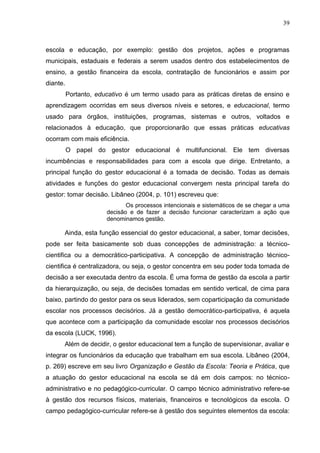 39



escola e educação, por exemplo: gestão dos projetos, ações e programas
municipais, estaduais e federais a serem usados dentro dos estabelecimentos de
ensino, a gestão financeira da escola, contratação de funcionários e assim por
diante.
          Portanto, educativo é um termo usado para as práticas diretas de ensino e
aprendizagem ocorridas em seus diversos níveis e setores, e educacional, termo
usado para órgãos, instituições, programas, sistemas e outros, voltados e
relacionados à educação, que proporcionarão que essas práticas educativas
ocorram com mais eficiência.
          O papel do gestor educacional é multifuncional. Ele tem diversas
incumbências e responsabilidades para com a escola que dirige. Entretanto, a
principal função do gestor educacional é a tomada de decisão. Todas as demais
atividades e funções do gestor educacional convergem nesta principal tarefa do
gestor: tomar decisão. Libâneo (2004, p. 101) escreveu que:
                              Os processos intencionais e sistemáticos de se chegar a uma
                       decisão e de fazer a decisão funcionar caracterizam a ação que
                       denominamos gestão.

      Ainda, esta função essencial do gestor educacional, a saber, tomar decisões,
pode ser feita basicamente sob duas concepções de administração: a técnico-
cientifica ou a democrático-participativa. A concepção de administração técnico-
cientifica é centralizadora, ou seja, o gestor concentra em seu poder toda tomada de
decisão a ser executada dentro da escola. É uma forma de gestão da escola a partir
da hierarquização, ou seja, de decisões tomadas em sentido vertical, de cima para
baixo, partindo do gestor para os seus liderados, sem coparticipação da comunidade
escolar nos processos decisórios. Já a gestão democrático-participativa, é aquela
que acontece com a participação da comunidade escolar nos processos decisórios
da escola (LUCK, 1996).
      Além de decidir, o gestor educacional tem a função de supervisionar, avaliar e
integrar os funcionários da educação que trabalham em sua escola. Libâneo (2004,
p. 269) escreve em seu livro Organização e Gestão da Escola: Teoria e Prática, que
a atuação do gestor educacional na escola se dá em dois campos: no técnico-
administrativo e no pedagógico-curricular. O campo técnico administrativo refere-se
à gestão dos recursos físicos, materiais, financeiros e tecnológicos da escola. O
campo pedagógico-curricular refere-se à gestão dos seguintes elementos da escola:
 
