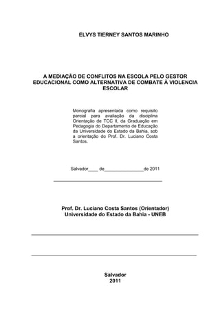 4



                   ELVYS TIERNEY SANTOS MARINHO




   A MEDIAÇÃO DE CONFLITOS NA ESCOLA PELO GESTOR
EDUCACIONAL COMO ALTERNATIVA DE COMBATE À VIOLENCIA
                     ESCOLAR



                Monografia apresentada como requisito
                parcial para avaliação da disciplina
                Orientação de TCC II, da Graduação em
                Pedagogia do Departamento de Educação
                da Universidade do Estado da Bahia, sob
                a orientação do Prof. Dr. Luciano Costa
                Santos.




               Salvador____ de________________de 2011

         ____________________________________________




            Prof. Dr. Luciano Costa Santos (Orientador)
             Universidade do Estado da Bahia - UNEB


__________________________________________________________


___________________________________________________________________



                              Salvador
                                2011
 