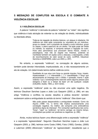 41



5 MEDIAÇÃO DE CONFLITOS NA ESCOLA E O COMBATE À
VIOLÊNCIA ESCOLAR


       5.1 VIOLÊNCIA ESCOLAR
      A palavra “violência” é derivada da palavra “violentar” ou “violar”. Isto significa
que violência é todo ato/ação de violentar ou de violação do direito, individualidade
ou liberdade alheia.
                       Trata-se da negação de direitos básicos, um ataque à cidadania. Há
                       violência em toda ação consciente ou voluntária de um indivíduo,
                       grupo ou classe, com o propósito de impedir a outro indivíduo, grupo
                       ou classe, o pleno exercício de um direito. Tal ação pode ser direta
                       ou indireta, ou explícita, e comporta sempre a negação do outro.
                       Inclui atos paroxísticos que provocam danos físicos, morais e
                       psicológicos, mas não se esgota nos mesmos, podendo se
                       manifestar também em ações como o descaso, o desrespeito, a falta
                       de reconhecimento do valor social do outro. (LOPES, Claudivan
                       Sanches e GASPARIN, João Luiz 2003, p. 297).

      No entanto, a expressão “violência”, na concepção de alguns autores,
também pode denotar intensidade, impetuosidade, etc. e não necessariamente um
ato de violação. Um determinado teórico define violência como:
                       Qualidade do que atua com força ou grande impulso; força, ímpeto,
                       impetuosidade (...) // intensidade (...) // irascibilidade // força que
                       abusivamente se emprega com o direito // opressão, tirania // ação
                       violenta // (jur.) constrangimento exercido sobre alguma pessoa para
                       obrigá-la a fazer ou a deixar de fazer um ato qualquer; coação
                       (CALDAS, Aulete, 1964, p. 4231-4232).

Assim, a expressão “violência” pode ou não anunciar uma ação negativa. Os
teóricos Claudivan Sanches Lopes e João Luiz Gasparin (2003, p. 296), em seu
artigo “Violência e conflitos na escola: desafios à prática docente”, também
esclarecem sobre a ambiguidade do sentido do termo “violência”. Eles dizem que:
                       Não pode passar despercebida a ambiguidade revelada. Como diz
                       Aquino (1998: 13), “o termo não implica exclusivamente uma
                       conotação negativa. Ou melhor, ele comporta uma ambivalência
                       semântica digna de interesse”. Por comportar significados tais como:
                       “força”, “vigor” ou “potência”, tal termo carrega, ao mesmo tempo,
                       conotações que podem ser positivas ou negativas. (p. 296).


      Ainda, muitos teóricos fazem uma diferenciação entre a expressão “violência”
e a expressão “agressividade”. Segundo Claudivan Sanches Lopes e João Luiz
Gasparin (2003, p. 296), teóricos como Costa (1984), Fukui (1992), Candau, (2000)
e Laterman (2000) diferenciam “violência” de “agressividade”, ressaltando que a
 