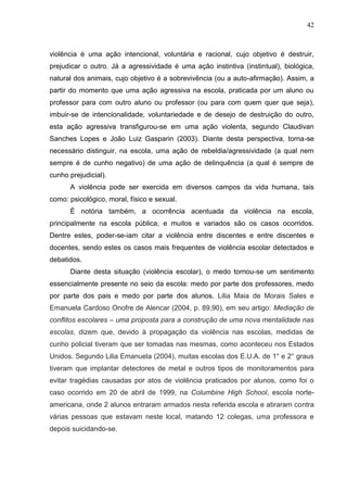 42



violência é uma ação intencional, voluntária e racional, cujo objetivo é destruir,
prejudicar o outro. Já a agressividade é uma ação instintiva (instintual), biológica,
natural dos animais, cujo objetivo é a sobrevivência (ou a auto-afirmação). Assim, a
partir do momento que uma ação agressiva na escola, praticada por um aluno ou
professor para com outro aluno ou professor (ou para com quem quer que seja),
imbuir-se de intencionalidade, voluntariedade e de desejo de destruição do outro,
esta ação agressiva transfigurou-se em uma ação violenta, segundo Claudivan
Sanches Lopes e João Luiz Gasparin (2003). Diante desta perspectiva, torna-se
necessário distinguir, na escola, uma ação de rebeldia/agressividade (a qual nem
sempre é de cunho negativo) de uma ação de delinquência (a qual é sempre de
cunho prejudicial).
      A violência pode ser exercida em diversos campos da vida humana, tais
como: psicológico, moral, físico e sexual.
      É notória também, a ocorrência acentuada da violência na escola,
principalmente na escola pública, e muitos e variados são os casos ocorridos.
Dentre estes, poder-se-iam citar a violência entre discentes e entre discentes e
docentes, sendo estes os casos mais frequentes de violência escolar detectados e
debatidos.
      Diante desta situação (violência escolar), o medo tornou-se um sentimento
essencialmente presente no seio da escola: medo por parte dos professores, medo
por parte dos pais e medo por parte dos alunos. Lilia Maia de Morais Sales e
Emanuela Cardoso Onofre de Alencar (2004, p. 89,90), em seu artigo: Mediação de
conflitos escolares – uma proposta para a construção de uma nova mentalidade nas
escolas, dizem que, devido à propagação da violência nas escolas, medidas de
cunho policial tiveram que ser tomadas nas mesmas, como aconteceu nos Estados
Unidos. Segundo Lilia Emanuela (2004), muitas escolas dos E.U.A. de 1° e 2° graus
tiveram que implantar detectores de metal e outros tipos de monitoramentos para
evitar tragédias causadas por atos de violência praticados por alunos, como foi o
caso ocorrido em 20 de abril de 1999, na Columbine High School, escola norte-
americana, onde 2 alunos entraram armados nesta referida escola e atiraram contra
várias pessoas que estavam neste local, matando 12 colegas, uma professora e
depois suicidando-se.
 