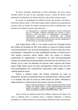 43



      No Brasil, situações semelhantes já foram detectadas, tais como alunos
armados dentro da sala de aula, agressões morais e físicas de alunos contra
professoras e professores, por motivos banais ou não, dentre inúmeras outras.
      As causas da propagação da violência escolar são diversas. Lilia Maia e
Emanuela Cardoso (2004, p. 90) trazem alguns dados coletados por pesquisadores
do tema, sobre as causas da violência praticada por jovens e adolescentes e que
acabam por se refletir na escola. Elas dizem que:
                      Os pesquisadores e estudiosos apresentam diversas justificativas
                      para as crescentes violências praticadas por crianças e jovens.
                      Apontam a perda de valores de solidariedade na sociedade, o
                      individualismo    exacerbado,     a    deterioração  das    relações
                      interpessoais, problemas familiares e a pouca convivência dos jovens
                      com a família, uma vez que os pais passam o dia fora, trabalhando, e
                      os filhos ficam na convivência de terceiros.

      Júlio Groppa Aquino (1998, p. 7,8), mestre e doutor em Psicologia Escolar
pelo Instituto de Psicologia da USP, tenta explicar as causas da violência escolar
sob duas perspectivas: uma, de cunho sociologizante, e outra de matiz mais clínico-
psicologizante. A perspectiva de cunho sociologizante consiste na influência que o
meio (politica, economia, cultura, família, mídia, etc.) exerce no individuo,
positivamente ou negativamente. A perspectiva de cunho clínico-psicologizante
consiste nas características da personalidade e temperamento dos indivíduos, como
também, se for o caso, em patologias nos mesmos. Assim, segundo Júlio Groppa
Aquino (1998), fatores macro (de cunho sociologizante) e fatores micro (de cunho
clínico-psicologizante) são conjuntamente responsáveis pelas reações e ações
violentas dentro da escola.
      Todavia, a violência escolar não consiste unicamente em casos de
delinquência, de policia, de agressões físicas ou explícitas/visíveis. Violência escolar
é, na verdade, toda ação de recusa do direito escolar de outrem, restringindo o
desenvolvimento e a vivência de que esse precisa e que lhe é de direito.
                      Assim, podemos caracterizar a violência escolar como todo ato que
                      impede, em sentido amplo, o pleno desenvolvimento dos atores
                      sociais aí presentes. Trata-se da negação de direitos básicos, um
                      ataque à cidadania. (LOPES e GASPARIN, 2003, p. 297).


      Ainda, os tipos de violência escolar são múltiplos. Podemos citar alguns, tais
como: a violência física, a violência moral, a violência intelectual, a violência
psicológica e a violência sexual. As causas dessas violências também são diversas.
 