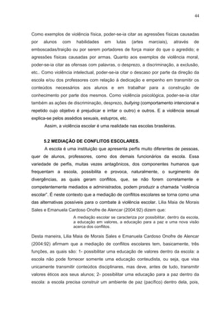 44



Como exemplos de violência física, poder-se-ia citar as agressões físicas causadas
por   alunos   com     habilidades    em    lutas    (artes   marciais),    através    de
emboscadas/traição ou por serem portadores de força maior do que o agredido; e
agressões físicas causadas por armas. Quanto aos exemplos de violência moral,
poder-se-ia citar as ofensas com palavras, o desprezo, a discriminação, a exclusão,
etc.. Como violência intelectual, poder-se-ia citar o descaso por parte da direção da
escola e/ou dos professores com relação à dedicação e empenho em transmitir os
conteúdos necessários aos alunos e em trabalhar para a construção de
conhecimento por parte dos mesmos. Como violência psicológica, poder-se-ia citar
também as ações de discriminação, desprezo, bullying (comportamento intencional e
repetido cujo objetivo é prejudicar e irritar o outro) e outros. E a violência sexual
explica-se pelos assédios sexuais, estupros, etc.
      Assim, a violência escolar é uma realidade nas escolas brasileiras.


      5.2 MEDIAÇÃO DE CONFLITOS ESCOLARES.
      A escola é uma instituição que apresenta perfis muito diferentes de pessoas,
quer de alunos, professores, como dos demais funcionários da escola. Essa
variedade de perfis, muitas vezes antagônicos, dos componentes humanos que
frequentam a escola, possibilita e provoca, naturalmente, o surgimento de
divergências, as quais geram conflitos, que, se não forem corretamente e
competentemente mediados e administrados, podem produzir a chamada “violência
escolar”. É neste contexto que a mediação de conflitos escolares se torna como uma
das alternativas possíveis para o combate à violência escolar. Lilia Maia de Morais
Sales e Emanuela Cardoso Onofre de Alencar (2004:92) dizem que:
                     A mediação escolar se caracteriza por possibilitar, dentro da escola,
                     a educação em valores, a educação para a paz e uma nova visão
                     acerca dos conflitos.

Desta maneira, Lilia Maia de Morais Sales e Emanuela Cardoso Onofre de Alencar
(2004:92) afirmam que a mediação de conflitos escolares tem, basicamente, três
funções, as quais são: 1- possibilitar uma educação de valores dentro da escola: a
escola não pode fornecer somente uma educação conteudista, ou seja, que visa
unicamente transmitir conteúdos disciplinares, mas deve, antes de tudo, transmitir
valores éticos aos seus alunos; 2- possibilitar uma educação para a paz dentro da
escola: a escola precisa construir um ambiente de paz (pacífico) dentro dela, pois,
 