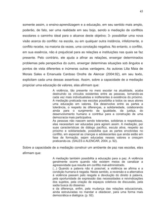 45



somente assim, o ensino-aprendizagem e a educação, em seu sentido mais amplo,
poderão, de fato, ser uma realidade em seu bojo, sendo a mediação de conflitos
escolares o caminho ideal para o alcance deste objetivo; 3- possibilitar uma nova
visão acerca do conflito: na escola, ou em qualquer outra instância, infelizmente, o
conflito recebe, na maioria da vezes, uma conotação negativa. No entanto, o conflito,
em sua essência, não é prejudicial para as relações e instituições nas quais se faz
presente. Pelo contrário, ele ajuda a afinar as relações, enxergar determinados
problemas pela perspectiva do outro, enxergar determinas situações sob ângulos e
pontos de vista diferentes e inúmeras outras vantagens. As autoras Lilia Maia de
Morais Sales e Emanuela Cardoso Onofre de Alencar (2004:92), em seu texto,
explicitam cada uma dessas assertivas. Assim, sobre a capacidade de a mediação
propiciar uma educação de valores, elas afirmam que:
                     A violência, tão presente no meio escolar na atualidade, acaba
                     destruindo os vínculos existentes entre as pessoas, tornando-as
                     cada vez mais individualistas e indiferentes à existência do próximo.
                     A mediação praticada nas escolas possibilita a todos os seus atores
                     uma educação em valores. Ela desenvolve entre as partes a
                     tolerância, o respeito às diferenças, a solidariedade, colaborando
                     ainda para o surgimento da igualdade, da justiça, do
                     desenvolvimento humano e contribui para a construção de uma
                     democracia mais participativa.
                     As pessoas não nascem sendo tolerantes, solidárias e respeitosas,
                     elas necessitam ser educadas para agirem assim. A mediação, por
                     suas características de diálogo pacífico, escuta ativa, respeito ao
                     próximo e solidariedade, possibilita que as partes envolvidas no
                     conflito, em especial as crianças e adolescentes que ainda estão em
                     fase de formação, sejam educadas nesses valores e cresçam
                     praticando-os. (SALES e ALENCAR, 2004, p. 92).

Sobre a capacidade de a mediação construir um ambiente de paz nas escolas, elas
afirmam que:
                     A mediação também possibilita a educação para a paz. A violência
                     geralmente ocorre quando não existem meios de canalizar a
                     agressividade que resulta em conflito mal-administrado.
                     (...) Quando a palavra não é possível, a violência se afirma e a
                     condição humana é negada. Neste sentido, a reversão e a alternativa
                     à violência passam pelo resgate e devolução do direito à palavra,
                     pela oportunidade de expressão das necessidades e reivindicações
                     dos sujeitos, pela criação de espaços coletivos de discussão, pela
                     sadia busca do dissenso
                     e da diferença, enfim, pela mudança das relações educacionais,
                     ainda estruturadas no mandar e obedecer, para uma forma mais
                     democrática e dialógica. (p. 92).
 