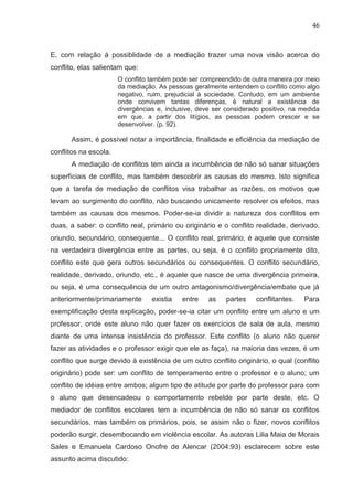 46



E, com relação à possiblidade de a mediação trazer uma nova visão acerca do
conflito, elas salientam que:
                       O conflito também pode ser compreendido de outra maneira por meio
                       da mediação. As pessoas geralmente entendem o conflito como algo
                       negativo, ruim, prejudicial à sociedade. Contudo, em um ambiente
                       onde convivem tantas diferenças, é natural a existência de
                       divergências e, inclusive, deve ser considerado positivo, na medida
                       em que, a partir dos litígios, as pessoas podem crescer e se
                       desenvolver. (p. 92).

      Assim, é possível notar a importância, finalidade e eficiência da mediação de
conflitos na escola.
      A mediação de conflitos tem ainda a incumbência de não só sanar situações
superficiais de conflito, mas também descobrir as causas do mesmo. Isto significa
que a tarefa de mediação de conflitos visa trabalhar as razões, os motivos que
levam ao surgimento do conflito, não buscando unicamente resolver os efeitos, mas
também as causas dos mesmos. Poder-se-ia dividir a natureza dos conflitos em
duas, a saber: o conflito real, primário ou originário e o conflito realidade, derivado,
oriundo, secundário, consequente... O conflito real, primário, é aquele que consiste
na verdadeira divergência entre as partes, ou seja, é o conflito propriamente dito,
conflito este que gera outros secundários ou consequentes. O conflito secundário,
realidade, derivado, oriundo, etc., é aquele que nasce de uma divergência primeira,
ou seja, é uma consequência de um outro antagonismo/divergência/embate que já
anteriormente/primariamente       existia   entre    as    partes   conflitantes.   Para
exemplificação desta explicação, poder-se-ia citar um conflito entre um aluno e um
professor, onde este aluno não quer fazer os exercícios de sala de aula, mesmo
diante de uma intensa insistência do professor. Este conflito (o aluno não querer
fazer as atividades e o professor exigir que ele as faça), na maioria das vezes, é um
conflito que surge devido à existência de um outro conflito originário, o qual (conflito
originário) pode ser: um conflito de temperamento entre o professor e o aluno; um
conflito de idéias entre ambos; algum tipo de atitude por parte do professor para com
o aluno que desencadeou o comportamento rebelde por parte deste, etc. O
mediador de conflitos escolares tem a incumbência de não só sanar os conflitos
secundários, mas também os primários, pois, se assim não o fizer, novos conflitos
poderão surgir, desembocando em violência escolar. As autoras Lilia Maia de Morais
Sales e Emanuela Cardoso Onofre de Alencar (2004:93) esclarecem sobre este
assunto acima discutido:
 