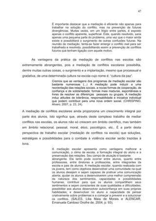 47



                    É importante destacar que a mediação é eficiente não apenas para
                    trabalhar na solução do conflito, mas na prevenção de futuras
                    divergências. Muitas vezes, em um litígio entre partes, é exposto
                    apenas o conflito aparente, superficial. Este, quando resolvido, sana
                    apenas uma pequena parte do problema, uma vez que o maior ainda
                    existe e possibilitará o surgimento de outras confusões futuras. Na
                    reunião de mediação, tenta-se fazer emergir o conflito real para ser
                    trabalhado e resolvido, possibilitando assim a prevenção de conflitos
                    futuros que tenham ligação com aquele motivo.


        As vantagens da prática da mediação de conflitos nas escolas são
extremamente abrangentes, pois a mediação de conflitos escolares possibilita,
dentre muitas outras coisas, o surgimento e a implantação, mesmo que processual e
gradativa, de uma determinada cultura na escola cujo nome é: “cultura da paz”.
                    Cremos que as vantagens dos programas de mediação escolar são
                    bastante numerosas (...) A mediação pode induzir a uma
                    reorientação das relações sociais, a novas formas de cooperação, de
                    confiança e de solidariedade; formas mais maduras, espontâneas e
                    livres de resolver as diferenças pessoais ou grupais. A mediação
                    induz atitudes de tolerância, responsabilidade e iniciativa individual
                    que podem contribuir para uma nova ordem social. (CHRISPINO,
                    Àlvaro, 2007, p. 23, 24).

A mediação de conflitos escolares ainda proporciona um crescimento integral por
parte dos alunos. Isto significa que, através deste complexo trabalho de mediar
conflitos nas escolas, os alunos não só crescem em âmbito cientifico, mas também
em âmbito relacional, pessoal, moral, ético, psicológico, etc.. É a partir desta
perspectiva de trabalho escolar (mediação de conflitos na escola) que soluções,
estratégias e possibilidades para o combate à violência escolar serão trazidas à
tona.
                    A mediação escolar apresenta como vantagens melhorar a
                    comunicação, o clima da escola, a formação integral do aluno e a
                    preservação das relações. Seu campo de atuação é bastante
                    abrangente. Ela tanto pode ocorrer entre alunos, quanto entre
                    professores, entre diretores e professores, entre integrantes da
                    escola e pais de alunos. A mediação escolar, quando realizada com
                    os jovens, tem como objetivos desenvolver uma comunidade na qual
                    os alunos desejem e sejam capazes de praticar uma comunicação
                    aberta; ajudar os alunos a desenvolverem uma melhor compreensão
                    da natureza dos sentimentos, capacidades e possibilidades
                    humanas; contribuir para que os alunos compartilhem seus
                    sentimentos e sejam conscientes de suas qualidades e dificuldades;
                    possibilitar aos alunos desenvolver autoconfiança em suas próprias
                    habilidades; e desenvolver no aluno a capacidade de pensar
                    criativamente sobre problemas e a começar a prevenir e a solucionar
                    os conflitos. (SALES, Lilia Maia de Morais e ALENCAR,
                    Emanuela Cardoso Onofre de, 2004, p. 93).
 