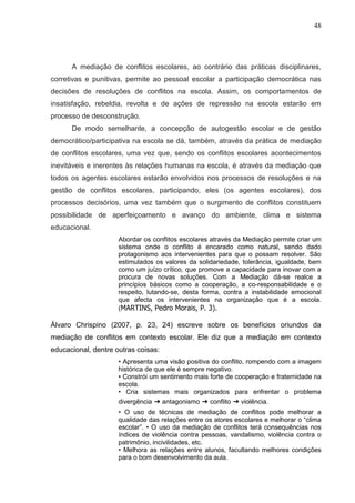 48




      A mediação de conflitos escolares, ao contrário das práticas disciplinares,
corretivas e punitivas, permite ao pessoal escolar a participação democrática nas
decisões de resoluções de conflitos na escola. Assim, os comportamentos de
insatisfação, rebeldia, revolta e de ações de repressão na escola estarão em
processo de desconstrução.
      De modo semelhante, a concepção de autogestão escolar e de gestão
democrático/participativa na escola se dá, também, através da prática de mediação
de conflitos escolares, uma vez que, sendo os conflitos escolares acontecimentos
inevitáveis e inerentes às relações humanas na escola, é através da mediação que
todos os agentes escolares estarão envolvidos nos processos de resoluções e na
gestão de conflitos escolares, participando, eles (os agentes escolares), dos
processos decisórios, uma vez também que o surgimento de conflitos constituem
possibilidade de aperfeiçoamento e avanço do ambiente, clima e sistema
educacional.
                     Abordar os conflitos escolares através da Mediação permite criar um
                     sistema onde o conflito é encarado como natural, sendo dado
                     protagonismo aos intervenientes para que o possam resolver. São
                     estimulados os valores da solidariedade, tolerância, igualdade, bem
                     como um juízo crítico, que promove a capacidade para inovar com a
                     procura de novas soluções. Com a Mediação dá-se realce a
                     princípios básicos como a cooperação, a co-responsabilidade e o
                     respeito, lutando-se, desta forma, contra a instabilidade emocional
                     que afecta os intervenientes na organização que é a escola.
                     (MARTINS, Pedro Morais, P. 3).

Àlvaro Chrispino (2007, p. 23, 24) escreve sobre os benefícios oriundos da
mediação de conflitos em contexto escolar. Ele diz que a mediação em contexto
educacional, dentre outras coisas:
                     • Apresenta uma visão positiva do conflito, rompendo com a imagem
                     histórica de que ele é sempre negativo.
                     • Constrói um sentimento mais forte de cooperação e fraternidade na
                     escola.
                     • Cria sistemas mais organizados para enfrentar o problema
                     divergência ➔ antagonismo ➔ conflito ➔ violência.
                     • O uso de técnicas de mediação de conflitos pode melhorar a
                     qualidade das relações entre os atores escolares e melhorar o “clima
                     escolar”. • O uso da mediação de conflitos terá consequências nos
                     índices de violência contra pessoas, vandalismo, violência contra o
                     patrimônio, incivilidades, etc.
                     • Melhora as relações entre alunos, facultando melhores condições
                     para o bom desenvolvimento da aula.
 