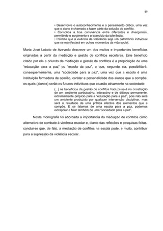 49



                     • Desenvolve o autoconhecimento e o pensamento crítico, uma vez
                     que o aluno é chamado a fazer parte da solução do conflito.
                     • Consolida a boa convivência entre diferentes e divergentes,
                     permitindo o surgimento e o exercício da tolerância.
                     • Permite que a vivência da tolerância seja um patrimônio individual
                     que se manifestará em outros momentos da vida social.

Maria José Lobato de Azevedo descreve um dos muitos e importantes benefícios
originados a partir da mediação e gestão de conflitos escolares. Este benefício
citado por ela e oriundo da mediação e gestão de conflitos é a propiciação de uma
“educação para a paz” ou “escola da paz”, o que, segundo ela, possibilitará,
consequentemente, uma “sociedade para a paz”, uma vez que a escola é uma
instituição formadora de opinião, caráter e personalidade dos alunos que a compõe,
os quais (alunos) serão os futuros indivíduos que atuarão ativamente na sociedade:
                     (...) os benefícios da gestão de conflitos traduzir-se-á na construção
                     de um ambiente participativo, interactivo e de diálogo permanente,
                     extremamente propício para a “educação para a paz”, pois não será
                     um ambiente produzido por qualquer intervenção disciplinar, mas
                     será o resultado de uma prática efectiva dos elementos que a
                     compõe. E se falamos de uma escola para a paz, podemos
                     extrapolar e falar também de uma “sociedade para a paz”.

      Nesta monografia foi abordada a importância da mediação de conflitos como
alternativa de combate à violência escolar e, diante das reflexões e pesquisas feitas,
conclui-se que, de fato, a mediação de conflitos na escola pode, e muito, contribuir
para a supressão da violência escolar.
 