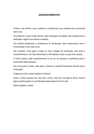 5



                              AGRADECIMENTOS




A Deus, meu Senhor, que é soberano e somente por sua vontade estou concluindo
este curso.

Ao professor Luciano Costa Santos, pela orientação concedida, pelo compromisso e
dedicação, alguém que admiro e respeito.

Aos demais professores e professoras da Graduação, pelo compromisso com a
Universidade e com este curso.

Sou, também, muito grato a todos os meus colegas da Graduação, pela força e
companheirismo; com eles dividi êxitos e dificuldades e hoje os vejo como amigos.

À minha esposa, pelo companheirismo e por ter me apoiado e contribuído para a
construção desta pesquisa.

Aos meus pais e irmãos, pelo apoio, incentivo e subsidio fornecidos durante toda a
Graduação.

À Igreja de Cristo, pelas orações e incentivo.

Enfim, a todos aqueles que não citei o nome, mas que, de alguma forma, tiveram
alguma participação na concretização desta etapa da minha vida.

Muito obrigado a todos!
 