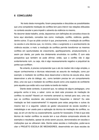 50



6 CONCLUSÃO


       No texto desta monografia, foram pesquisadas e discutidas as possibilidades
que uma competente mediação de conflitos tem para intervir nas relações efetuadas
no contexto escolar e para impedir o advento da violência no mesmo.
No decorrer deste trabalho, ainda, deparamos com definições de conceitos-chave do
tema aqui abordado, conceitos tais como: mediação, conflito, violência, gestão,
dentre outros. O que se pôde concluir é que, precisamente, a mediação de conflitos
na escola é uma técnica que, no mínimo, inibe o surgimento e o acontecimento da
violência escolar, e mais: a mediação de conflitos permite transformar os mesmos
conflitos em oportunidades de crescimento, aperfeiçoamento, amadurecimento, e
assim por diante, por parte dos diretamente envolvidos no conflito. É com esta
perspectiva que também se pode afirmar, então, que o conflito não é algo
evidentemente ruim, ou seja, não é algo necessariamente negativo e prejudicial às
partes que conflitam.
      No entanto, é preciso compreender que o ato de mediar não é algo simples, e
requer conhecimentos e técnicas relacionado ao assunto de mediação, como por
exemplo: o mediador de conflitos deve desenvolver a técnica da escuta ativa, deve
desenvolver a arte do diálogo, etc., como também precisa ter um comportamento
ético, uma vez que o mediador de conflitos atuará como uma espécie de confidente
para aqueles que estão sob a sua tutela na tarefa de mediar.
      Diante deste contexto, é possível que, na cabeça de alguns pedagogos, uma
pergunta venha à tona, a saber: como se dará este processo de mediação de
conflitos na escola? Haverá um momento semanal ou mensal para isso, uma vez
que os conflitos escolares são extremamente frequentes e diários? Ou esta
mediação se fará ocasionalmente? A resposta para estas perguntas e outras do
mesmo teor é a seguinte: caberá ao gestor educacional da escola escolher a
metodologia a ser usada para a aplicação da técnica da mediação de conflitos, ou
seja, se em um dia fixo ou ocasionalmente, quando for necessário. O fato é que esta
técnica de mediar conflitos na escola tem a sua eficácia comprovada através de
exemplos e resultados, apesar de ainda serem poucos, demonstrados em escolas e
instituições que se utilizaram dela. Dentre estas escolas e instituições, poder-se-ia
citar o PROJETO ESCOLA DE MEDIADORES, desenvolvido em duas escolas da
 