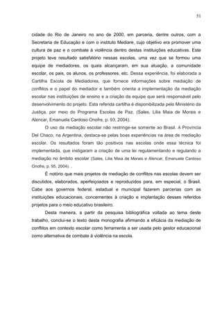 51



cidade do Rio de Janeiro no ano de 2000, em parceria, dentre outros, com a
Secretaria de Educação e com o instituto Mediare, cujo objetivo era promover uma
cultura de paz e o combate à violência dentro destas instituições educativas. Este
projeto teve resultado satisfatório nessas escolas, uma vez que se formou uma
equipe de mediadores, os quais alcançaram, em sua atuação, a comunidade
escolar, os pais, os alunos, os professores, etc. Dessa experiência, foi elaborada a
Cartilha Escola de Mediadores, que fornece informações sobre mediação de
conflitos e o papel do mediador e também orienta a implementação da mediação
escolar nas instituições de ensino e a criação da equipe que será responsável pelo
desenvolvimento do projeto. Esta referida cartilha é disponibilizada pelo Ministério da
Justiça, por meio do Programa Escolas de Paz. (Sales, Lilia Maia de Morais e
Alencar, Emanuela Cardoso Onofre, p. 93, 2004).
       O uso da mediação escolar não restringe-se somente ao Brasil. A Província
Del Chaco, na Argentina, destaca-se pelas boas experiências na área de mediação
escolar. Os resultados foram tão positivos nas escolas onde essa técnica foi
implementada, que instigaram a criação de uma lei regulamentando e regulando a
mediação no âmbito escolar (Sales, Lilia Maia de Morais e Alencar, Emanuela Cardoso
Onofre, p. 95, 2004). .
       É notório que mais projetos de mediação de conflitos nas escolas devem ser
discutidos, elaborados, aperfeiçoados e reproduzidos para, em especial, o Brasil.
Cabe aos governos federal, estadual e municipal fazerem parcerias com as
instituições educacionais, concernentes à criação e implantação desses referidos
projetos para o meio educativo brasileiro.
       Desta maneira, a partir da pesquisa bibliográfica voltada ao tema deste
trabalho, conclui-se o texto desta monografia afirmando a eficácia da mediação de
conflitos em contexto escolar como ferramenta a ser usada pelo gestor educacional
como alternativa de combate à violência na escola.
 