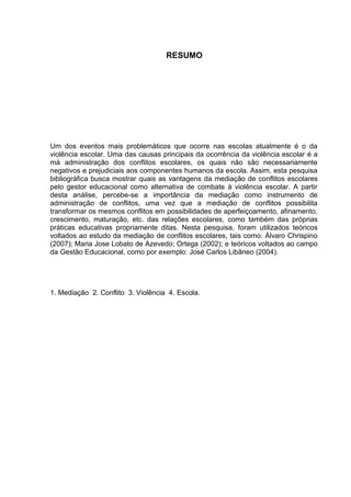 7



                                    RESUMO




Um dos eventos mais problemáticos que ocorre nas escolas atualmente é o da
violência escolar. Uma das causas principais da ocorrência da violência escolar é a
má administração dos conflitos escolares, os quais não são necessariamente
negativos e prejudiciais aos componentes humanos da escola. Assim, esta pesquisa
bibliográfica busca mostrar quais as vantagens da mediação de conflitos escolares
pelo gestor educacional como alternativa de combate à violência escolar. A partir
desta análise, percebe-se a importância da mediação como instrumento de
administração de conflitos, uma vez que a mediação de conflitos possibilita
transformar os mesmos conflitos em possibilidades de aperfeiçoamento, afinamento,
crescimento, maturação, etc. das relações escolares, como também das próprias
práticas educativas propriamente ditas. Nesta pesquisa, foram utilizados teóricos
voltados ao estudo da mediação de conflitos escolares, tais como: Álvaro Chrispino
(2007); Maria Jose Lobato de Azevedo; Ortega (2002); e teóricos voltados ao campo
da Gestão Educacional, como por exemplo: José Carlos Libâneo (2004).




1. Mediação 2. Conflito 3. Violência 4. Escola.
 