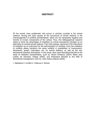 8



                                    ABSTRACT




Of the events more problematic that occurs in schools currently is the school
violence. Among the main causes of the occurrence of school violence is the
mismanagement of conflicts schoolchildren, which are not necessarily negative and
harmful to human components of the school. Thus, this bibliographical research
seeks to show the advantages of mediation by school educational manager as an
alternative to combat school violence. From this analysis, perceives-if the importance
of mediation as an instrument for the administration of conflicts, since the mediation
of conflicts allows transform the same conflicts in possibilities of improvement,
afinamento, growth, maturation, etc. for school relations, as well as the own
educational practices themselves. In this study, were used theoretical directed to the
study of mediation schoolchildren, such as: Alvaro Chrispino (2007); Maria Jose
Lobato de Azevedo; Ortega (2002); and theoretical directed to the field of
Educational management, such as: Jose Carlos Libâneo (2004).

1. Mediation 2. Conflict 3. Violence 4. School.
 