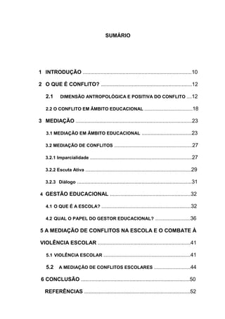 9



                                            SUMÁRIO




1 INTRODUÇÃO ..........................................................................10

2 O QUE É CONFLITO? ..............................................................12

    2.1      DIMENSÃO ANTROPOLÓGICA E POSITIVA DO CONFLITO ....12

    2.2 O CONFLITO EM ÂMBITO EDUCACIONAL ......................................18

3 MEDIAÇÃO ...............................................................................23

    3.1 MEDIAÇÃO EM ÂMBITO EDUCACIONAL ..................................23

   3.2 MEDIAÇÃO DE CONFLITOS ..............................................................27

   3.2.1 Imparcialidade .................................................................................27

   3.2.2 Escuta Ativa ....................................................................................29

   3.2.3 Diálogo ..............................................................................31

4 GESTÃO EDUCACIONAL .......................................................32

    4.1 O QUE É A ESCOLA? .......................................................................32

    4.2 QUAL O PAPEL DO GESTOR EDUCACIONAL? ............................36

5 A MEDIAÇÃO DE CONFLITOS NA ESCOLA E O COMBATE À

VIOLÊNCIA ESCOLAR ...............................................................41

    5.1 VIOLÊNCIA ESCOLAR .....................................................................41

    5.2     A MEDIAÇÃO DE CONFLITOS ESCOLARES .............................44

 6 CONCLUSÃO ..........................................................................50

   REFERÊNCIAS ........................................................................52
 