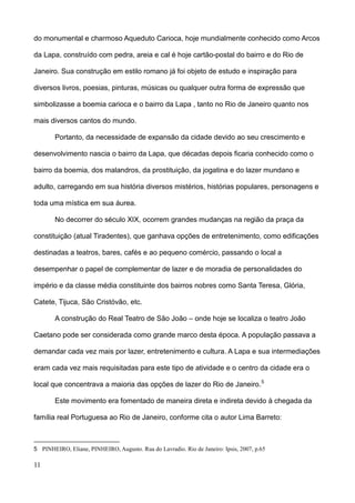do monumental e charmoso Aqueduto Carioca, hoje mundialmente conhecido como Arcos

da Lapa, construído com pedra, areia e cal é hoje cartão-postal do bairro e do Rio de

Janeiro. Sua construção em estilo romano já foi objeto de estudo e inspiração para

diversos livros, poesias, pinturas, músicas ou qualquer outra forma de expressão que

simbolizasse a boemia carioca e o bairro da Lapa , tanto no Rio de Janeiro quanto nos

mais diversos cantos do mundo.

        Portanto, da necessidade de expansão da cidade devido ao seu crescimento e

desenvolvimento nascia o bairro da Lapa, que décadas depois ficaria conhecido como o

bairro da boemia, dos malandros, da prostituição, da jogatina e do lazer mundano e

adulto, carregando em sua história diversos mistérios, histórias populares, personagens e

toda uma mística em sua áurea.

        No decorrer do século XIX, ocorrem grandes mudanças na região da praça da

constituição (atual Tiradentes), que ganhava opções de entretenimento, como edificações

destinadas a teatros, bares, cafés e ao pequeno comércio, passando o local a

desempenhar o papel de complementar de lazer e de moradia de personalidades do

império e da classe média constituinte dos bairros nobres como Santa Teresa, Glória,

Catete, Tijuca, São Cristóvão, etc.

        A construção do Real Teatro de São João – onde hoje se localiza o teatro João

Caetano pode ser considerada como grande marco desta época. A população passava a

demandar cada vez mais por lazer, entretenimento e cultura. A Lapa e sua intermediações

eram cada vez mais requisitadas para este tipo de atividade e o centro da cidade era o

local que concentrava a maioria das opções de lazer do Rio de Janeiro. 5

        Este movimento era fomentado de maneira direta e indireta devido à chegada da

família real Portuguesa ao Rio de Janeiro, conforme cita o autor Lima Barreto:



5 PINHEIRO, Eliane, PINHEIRO, Augusto. Rua do Lavradio. Rio de Janeiro: Ipsis, 2007, p.65

11
 