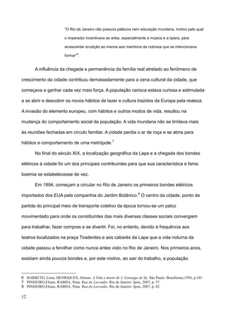 “O Rio de Janeiro não possuía palácios nem educação mundana, motivo pelo qual

                         o imperador incentivava as artes, especialmente a música e a ópera, para

                         acrescentar erudição ao menos aos membros da nobreza que se intencionava
                                6
                         formar” .


       A influência da chegada e permanência da família real atrelado ao fenômeno de

crescimento da cidade contribuiu demasiadamente para a cena cultural da cidade, que

começava a ganhar cada vez mais força. A população carioca estava curiosa e estimulada

a se abrir e descobrir os novos hábitos de lazer e cultura trazidos da Europa pela realeza.

A invasão do elemento europeu, com hábitos e outros modos de vida, resultou na

mudança do comportamento social da população. A vida mundana não se limitava mais

às reuniões fechadas em circulo familiar. A cidade perdia o ar de roça e se abria para

hábitos e comportamento de uma metrópole. 7

       No final do século XIX, a localização geográfica da Lapa e a chegada dos bondes

elétricos à cidade foi um dos principais contribuintes para que sua característica e fama

boemia se estabelecesse de vez.

       Em 1894, começam a circular no Rio de Janeiro os primeiros bondes elétricos

importados dos EUA pela companhia do Jardim Botânico. 8 O centro da cidade, ponto de

partida do principal meio de transporte coletivo da época tornou-se um palco

movimentado para onde os constituintes das mais diversas classes sociais convergiam

para trabalhar, fazer compras e se divertir. Foi, no entanto, devido à frequência aos

teatros localizados na praça Tiradentes e aos cabarés da Lapa que a vida noturna da

cidade passou a fervilhar como nunca antes visto no Rio de Janeiro. Nos primeiros anos,

existiam ainda poucos bondes e, por este motivo, ao sair do trabalho, a população



6 BARRETO, Lima, HENRIQUES, Afonso. A Vida e morte de J. Gonzaga de Sá. São Paulo: Brasiliense,1956, p.101
7 PINHEIRO,Eliane, RABHA, Nina. Rua do Lavradio. Rio de Janeiro: Ipsis, 2007, p. 57
8 PINHEIRO,Eliane, RABHA, Nina. Rua do Lavradio. Rio de Janeiro: Ipsis, 2007, p. 82

12
 