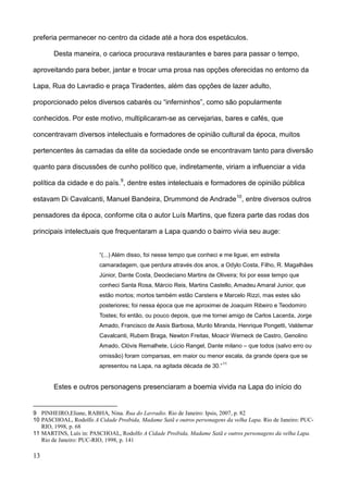preferia permanecer no centro da cidade até a hora dos espetáculos.

       Desta maneira, o carioca procurava restaurantes e bares para passar o tempo,

aproveitando para beber, jantar e trocar uma prosa nas opções oferecidas no entorno da

Lapa, Rua do Lavradio e praça Tiradentes, além das opções de lazer adulto,

proporcionado pelos diversos cabarés ou “inferninhos”, como são popularmente

conhecidos. Por este motivo, multiplicaram-se as cervejarias, bares e cafés, que

concentravam diversos intelectuais e formadores de opinião cultural da época, muitos

pertencentes às camadas da elite da sociedade onde se encontravam tanto para diversão

quanto para discussões de cunho político que, indiretamente, viriam a influenciar a vida

política da cidade e do país. 9, dentre estes intelectuais e formadores de opinião pública

estavam Di Cavalcanti, Manuel Bandeira, Drummond de Andrade 10, entre diversos outros

pensadores da época, conforme cita o autor Luís Martins, que fizera parte das rodas dos

principais intelectuais que frequentaram a Lapa quando o bairro vivia seu auge:


                         “(...) Além disso, foi nesse tempo que conheci e me liguei, em estreita
                         camaradagem, que perdura através dos anos, a Odylo Costa, Filho, R. Magalhães
                         Júnior, Dante Costa, Deocleciano Martins de Oliveira; foi por esse tempo que
                         conheci Santa Rosa, Márcio Reis, Martins Castello, Amadeu Amaral Junior, que
                         estão mortos; mortos também estão Carstens e Marcelo Rizzi, mas estes são
                         posteriores; foi nessa época que me aproximei de Joaquim Ribeiro e Teodomiro
                         Tostes; foi então, ou pouco depois, que me tornei amigo de Carlos Lacerda, Jorge
                         Amado, Francisco de Assis Barbosa, Murilo Miranda, Henrique Pongetti, Valdemar
                         Cavalcanti, Rubem Braga, Newton Freitas, Moacir Werneck de Castro, Genolino
                         Amado, Clóvis Remalhete, Lúcio Rangel, Dante milano – que todos (salvo erro ou
                         omissão) foram comparsas, em maior ou menor escala, da grande ópera que se
                                                                         11
                         apresentou na Lapa, na agitada década de 30.”


       Estes e outros personagens presenciaram a boemia vivida na Lapa do início do


9 PINHEIRO,Eliane, RABHA, Nina. Rua do Lavradio. Rio de Janeiro: Ipsis, 2007, p. 82
10 PASCHOAL, Rodolfo A Cidade Proibida, Madame Satã e outros personagens da velha Lapa. Rio de Janeiro: PUC-
   RIO, 1998, p. 68
11 MARTINS, Luís in: PASCHOAL, Rodolfo A Cidade Proibida, Madame Satã e outros personagens da velha Lapa.
   Rio de Janeiro: PUC-RIO, 1998, p. 141

13
 