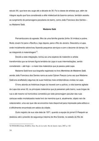século XX, que teve seu auge até a década de 30. Foi a classe de artistas que, além de

integrar aquilo que fora considerada a elite intelectual da boemia carioca, também assistiu

ao surgimento de personagens peculiares do bairro, como João Francisco dos Santos –

ou Madame Satã.

                                              Madame Satã



        Pernambucano do agreste, filho de uma família grande (tinha 16 irmãos) e pobre.

Muito Jovem foi para o Recife e, logo depois, para o Rio de Janeiro. Descobriu a Lapa,

onde inicialmente sobreviveu fazendo pequenos serviços e com o decorrer do tempo, foi

se integrando à malandragem 12.

        Devido a esta integração, tornou-se uma espécie de malandro e artista

transformista que se tornara figura lendária da Lapa e suas intermediações, sendo

considerado – até hoje – o maior dos malandros que já passou pela Lapa.

        Madame Satã teve sua biografia registrada no livro Memórias de Madame Satã,

aonde João Francisco dos Santos narra ao autor Sylvan Paezzo (uma vez que Madame

Satã era analfabeto) algumas de suas histórias mais emblemáticas vividas na Lapa.

        O livro aborda as históricas brigas do travesti com a polícia, a vida boemia agitada

da Lapa dos anos 30, os principais malandros que já passaram pelo bairro, suas brigas de

rua e até mesmo os homicídios cometidos por este personagem peculiar das ruas

cariocas estão imortalizados neste livro de memória que é, atualmente, objeto raro de

colecionador, uma vez que não se encontra mais disponível para impressão pela editora e

é dificilmente encontrado em sebos da cidade.

        Outro registro de sua vida data de 1971, quando a equipe do jornal O Pasquim se

deslocou até o presídio de segurança máxima de Ilha Grande, no estado do Rio de



12 PINHEIRO,Eliane, RABHA, Nina. Rua do Lavradio. Rio de Janeiro: Ipsis, 2007, p. 102

14
 