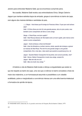 Janeiro para entrevistar Madame Satã, que se encontrava cumprindo pena.

        Na ocasião, Madame Satã revelou aos entrevistadores Chico, Sérgio Cabral e

Jaguar que manteve estreitos laços de amizade, graças à convivência no bairro da Lapa,

com alguns dos maiores letristas e sambistas do país.

                          (...) Sérgio - Você disse que foi amigo do Francisco Alves. O que que você achava
                         dele?
                         Satã - O Chico Alves pra mim foi uma grande pessoa, não só como cantor, mas
                         também como companheiro de farra e como amigo.

                         Sérgio - E Noel Rosa, era bom sujeito?
                         Satã - Noel Rosa já desceu de Vila Isabel como um bom sujeito, pelo menos como
                         cantor e como companheiro.

                         Jaguar - Você conheceu a Araci de Almeida?
                         Satã - Araci de Almeida eu conheci menina, ainda, quando ela começou a gravar
                         as músicas de Noel Rosa. Pra mim foi uma grande amiga e uma grande
                         companheira. Era o meu tipo, o tipo assim que quando se queimava já viu, né.

                         Jaguar - Quando Nelson Cavaquinho foi da polícia, ele nunca te prendeu, não?
                         Satã - Nunca. Nelson Cavaquinho é muito meu amigo, sempre foi.
                         Jaguar - Mas ele não era civil.
                                                           13
                         Satã - Mas era muito meu amigo.


        A história e vida de Madame Satã revela e reforça a singularidade que existe no

que diz respeito ao bairro da Lapa, uma vez que a vivência no bairro concedera o título de

maior dos malandros, a um homossexual assumido e possibilitara a um cidadão

analfabeto, pobre e marginalizado a convivência intensa com uma elite boemia-intelectual

e formadora de opinião da época.




13 MADAME SATÃ. Entrevista. In: As grandes entrevistas do Pasquim, Rio de Janeiro: Codecri, 1975

15
 