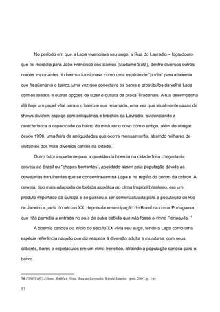 No período em que a Lapa vivenciava seu auge, a Rua do Lavradio – logradouro

que foi moradia para João Francisco dos Santos (Madame Satã), dentre diversos outros

nomes importantes do bairro - funcionava como uma espécie de “ponte” para a boemia

que freqüentava o bairro, uma vez que conectava os bares e prostíbulos da velha Lapa

com os teatros e outras opções de lazer e cultura da praça Tiradentes. A rua desempenha

até hoje um papel vital para a o bairro e sua retomada, uma vez que atualmente casas de

shows dividem espaço com antiquários e brechós da Lavradio, evidenciando a

característica e capacidade do bairro de misturar o novo com o antigo, além de abrigar,

desde 1996, uma feira de antiguidades que ocorre mensalmente, atraindo milhares de

visitantes dos mais diversos cantos da cidade.

          Outro fator importante para a questão da boemia na cidade foi a chegada da

cerveja ao Brasil ou “chopes-berrantes”, apelidado assim pela população devido às

cervejarias barulhentas que se concentravam na Lapa e na região do centro da cidade. A

cerveja, tipo mais adaptado de bebida alcoólica ao clima tropical brasileiro, era um

produto importado da Europa e só passou a ser comercializada para a população do Rio

de Janeiro a partir do século XX, depois da emancipação do Brasil da coroa Portuguesa,

que não permitia a entrada no país de outra bebida que não fosse o vinho Português. 14

          A boemia carioca do início do século XX vivia seu auge, tendo a Lapa como uma

espécie referência naquilo que diz respeito à diversão adulta e mundana, com seus

cabarés, bares e espetáculos em um ritmo frenético, atraindo a população carioca para o

bairro.



14 PINHEIRO,Eliane, RABHA, Nina. Rua do Lavradio. Rio de Janeiro: Ipsis, 2007, p. 144

17
 