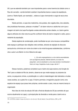 XX, que se estendia também por ruas importantes para a cena boemia da cidade como a

Rua do Lavradio - aonde também existiam importantes bares e casas de espetáculo,

(como o Teatro Apolo, por exemplo) -, estava a Lapa vivenciando o auge de seus anos

dourados.

        Neste período, a Lapa dos malandros, dos poetas, dos vagabundos, dos cabarés,

das prostitutas francesas, polacas e mulatas15, do lazer noturno e adulto fez com que a

imagem do bairro da Lapa fica ligada a estes elementos antes citados, e o bairro ganha

alguns atributos da vida noturna que lhe conferem fama de bairro marginal e vadio, para o

restante da população.

        Desta espécie de condenação, pode manifestar-se por uma recusa a compartilhar

este espaço e participar das relações nele contidas, através da rejeição do discurso

sensual e/ou criminoso em nome da ordem e da moral burguesa estabelecidas, conforme

cita o autor Luís Martin no livro Noturno da Lapa:


                                                (...) Eu acho engraçadíssimo o ar de malícia escandalizada
                                        com que algumas pessoas, falando baixinho, às vezes me
                                        perguntam, como se aludissem a uma coisa secreta e inconfessável: -
                                        Você, em moço, freqüentou muito a Lapa, não foi ?


        Dessa maneira, podemos considerar que o bairro da Lapa exerce uma função de

“ilha” para a cidade do Rio de Janeiro, observa-se que neste espaço os prazeres da

carne, os pequenos crimes, a prostituição e o culto à malandragem são tolerados e muitas

vezes aceitos, se o palco for a Lapa. O bairro permeia o imaginário popular como uma

espécie de espaço que possui leis próprias, aonde existe o caos, mas ao mesmo tempo é

organizado

        Nos idos do início do século IXX até o final da década de 30 (ao contrário do que

ocorre atualmente na Lapa), o principal pilar de diversão e renda para o bairro era a

15 LUSTOSA, Isabel A Lapa do desterro e do desvario. Rio de Janeiro: Casa da Palavra, 2001, p.109

19
 