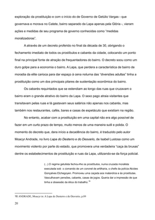 exploração da prostituição e com o início do de Governo de Getúlio Vargas - que

governava e morava no Catete, bairro separado da Lapa apenas pela Glória -, vieram

ações e medidas de seu programa de governo conhecidas como “medidas

moralizadoras”.

       A através de um decreto proferido no final da década de 30, obrigando o

fechamento imediato de todos os prostíbulos e cabarés da cidade, colocando um ponto

final na principal fonte de atração de frequentadores do bairro. O decreto soou como um

duro golpe para a economia o bairro. A Lapa, que perdera a característica de bairro de

moradia da elite carioca para dar espaço à cena noturna das “diversões adultas” tinha a

prostituição como um dos principais pilares de sustentação econômica do bairro.

       Os cabarés requintados que se estendiam ao longo das ruas que cruzavam o

bairro eram o grande atrativo do bairro da Lapa. O sexo pago atraia visitantes que

transitavam pelas ruas e lá gastavam seus salários não apenas nos cabarés, mas

também nos restaurantes, cafés, bares e casas de espetáculo que existiam na região.

       No entanto, acabar com a prostituição em uma capital não era algo possível de

fazer em um curto prazo de tempo, muito menos de uma maneira sutil e polida. O

momento do decreto que, dera início a decadência do bairro, é traduzido pelo autor

Moacyr Andrade, no livro Lapa do Desterro e do Desvario, de Isabel Lustosa como um

movimento violento por parte do estado, que promovera uma verdadeira “caça às bruxas”

dentre os estabelecimentos de prostituição e ruas da Lapa, utilizando-se da força policial.


                         (...) O regime getulista fechou-lhe os prostíbulos, numa cruzada moralista
                         executada sob o comando de um coronel de artilharia, o chefe da polícia Alcides
                         Gonçalves Etchegoyen. Promoveu uma caçada aos malandros e às prostitutas.
                         Vasculhavam pensões, cabarés, casas de jogos. Queria dar a impressão de que
                                                                  16
                         tinha a obsessão da ética do trabalho.




16 ANDRADE, Moacyr in: A Lapa do Desterro e do Desvario, p.89

20
 