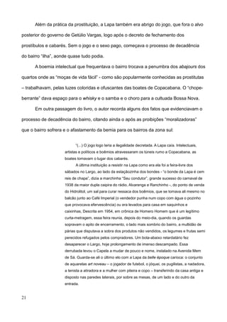 Além da prática da prostituição, a Lapa também era abrigo do jogo, que fora o alvo

posterior do governo de Getúlio Vargas, logo após o decreto de fechamento dos

prostíbulos e cabarés. Sem o jogo e o sexo pago, começava o processo de decadência

do bairro “ilha”, aonde quase tudo podia.

      A boemia intelectual que frequentava o bairro trocava a penumbra dos abajours dos

quartos onde as “moças de vida fácil” - como são popularmente conhecidas as prostitutas

– trabalhavam, pelas luzes coloridas e ofuscantes das boates de Copacabana. O “chope-

berrante” dava espaço para o whisky e o samba e o choro para a cultuada Bossa Nova.

      Em outra passagem do livro, o autor recorda alguns dos fatos que evidenciavam o

processo de decadência do bairro, citando ainda o após as proibições “moralizadoras”

que o bairro sofrera e o afastamento da bemia para os bairros da zona sul:


                           “(...) O jogo logo teria a ilegalidade decretada. A Lapa caía. Intelectuais,
                     artistas e políticos e boêmios atravessaram os túneis rumo a Copacabana, as
                     boates tomavam o lugar dos cabarés.
                           A última instituição a resistir na Lapa como era ela foi a feira-livre dos
                     sábados no Largo, ao lado da estaçãozinha dos bondes - “o bonde da Lapa é cem
                     reis de chapa”, dizia a marchinha “Seu condutor”, grande sucesso do carnaval de
                     1938 da maior dupla caipira do rádio, Alvarenga e Ranchinho -, do ponto de venda
                     do Hidrolitol, um sal para curar ressaca dos boêmios, que se tomava ali mesmo no
                     balcão junto ao Café Imperial (o vendedor punha num copo com água o pozinho
                     que provocava efervescência) ou era levados para casa em saquinhos e
                     caixinhas, Descrita em 1954, em crônica de Homero Homem que é um legítimo
                     curta-metragem, essa feira reunia, depois do meio-dia, quando os guardas
                     sopravam o apito de encerramento, o lado mais sombrio do bairro, a multidão de
                     párias que disputava a sobra dos produtos não vendidos, os legumes e frutas semi
                     perecidos refugados pelos compradores. Um bota-abaixo retardatário fez
                     desaparecer o Largo, hoje prolongamento de imenso descampado. Essa
                     derrubada levou o Capela a mudar de pouco e nome, instalado na Avenida Mem
                     de Sá. Guarda-se ali o último elo com a Lapa da belle époque carioca: o conjunto
                     de aquarelas art noveau – o jogador de futebol, o jóquei, os pugilistas, a nadadora,
                     a tenista a atiradora e a mulher com piteira e copo – transferindo da casa antiga e
                     disposto nas paredes laterais, por sobre as mesas, de um lado e do outro da
                     entrada.


21
 