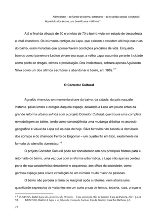 Além disso – ao fundo do bairro, soberano – só o cartão-postal, o colonial
                          Aqueduto dos Arcos, um desafio aos milênios.”



        Até o final da década de 60 e o início de 70 o bairro vivia em estado de decadência

e total abandono. Os inúmeros cortiços da Lapa, que existem e resistem até hoje nas ruas

do bairro, eram moradias que apresentavam condições precárias de vida. Enquanto

bairros como Ipanema e Leblon viviam seu auge, a velha Lapa sucumbia perante à cidade

como ponto de drogas, crimes e prostituição. Dos intelectuais, sobrara apenas Aguinaldo

Silva como um dos últimos escritores a abandonar o bairro, em 1969. 17



                                           O Corredor Cultural



        Agnaldo vivenciou um momento-chave do bairro, da cidade, do país naquele

instante, pelas lentes e códigos daquele espaço, deixando a Lapa um pouco antes da

grande reforma urbana sofrida com o projeto Corredor Cultural, que trouxe uma completa

remodelagem ao bairro, tendo como conseqüência uma mudança drástica no aspecto

geográfico e visual da Lapa até os dias de hoje. Silva também não assistiu à derrubada

dos cortiços e do chamado Ferro de Engomar – um quarteirão em bico, exatamente no

formato do utensílio doméstico. 18

        O projeto Corredor Cultural pode ser considerado um dos principais fatores para a

retomada do bairro, uma vez que com a reforma urbanística, a Lapa não apenas perdeu

parte de sua característica decadente e asquerosa, aos olhos da sociedade, como

ganhou espaço para a livre circulação de um número muito maior de pessoas.

        O bairro não perdera a fama de marginal após a reforma, nem atraíra uma

quantidade expressiva de visitantes em um curto prazo de tempo, todavia, ruas, praças e

17 LUSTOSA, Isabel Lapa do Desterro e do Desvario – Uma antologia. Rio de Janeiro: Casa da Palavra, 2001, p.221
18     KUSHNIR, Beatriz A Lapa e os filhos da revolução boêmia. Rio de Janeiro: Casa Rui Barbosa, p.6

22
 