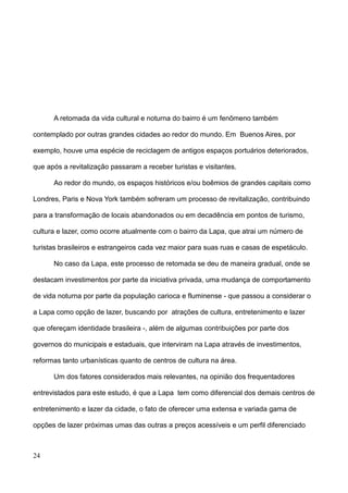 A retomada da vida cultural e noturna do bairro é um fenômeno também

contemplado por outras grandes cidades ao redor do mundo. Em Buenos Aires, por

exemplo, houve uma espécie de reciclagem de antigos espaços portuários deteriorados,

que após a revitalização passaram a receber turistas e visitantes.

      Ao redor do mundo, os espaços históricos e/ou boêmios de grandes capitais como

Londres, Paris e Nova York também sofreram um processo de revitalização, contribuindo

para a transformação de locais abandonados ou em decadência em pontos de turismo,

cultura e lazer, como ocorre atualmente com o bairro da Lapa, que atrai um número de

turistas brasileiros e estrangeiros cada vez maior para suas ruas e casas de espetáculo.

      No caso da Lapa, este processo de retomada se deu de maneira gradual, onde se

destacam investimentos por parte da iniciativa privada, uma mudança de comportamento

de vida noturna por parte da população carioca e fluminense - que passou a considerar o

a Lapa como opção de lazer, buscando por atrações de cultura, entretenimento e lazer

que ofereçam identidade brasileira -, além de algumas contribuições por parte dos

governos do municipais e estaduais, que interviram na Lapa através de investimentos,

reformas tanto urbanísticas quanto de centros de cultura na área.

      Um dos fatores considerados mais relevantes, na opinião dos frequentadores

entrevistados para este estudo, é que a Lapa tem como diferencial dos demais centros de

entretenimento e lazer da cidade, o fato de oferecer uma extensa e variada gama de

opções de lazer próximas umas das outras a preços acessíveis e um perfil diferenciado



24
 