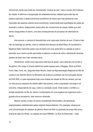 oferecendo aquilo que pode ser considerado “música de raiz”, para o ouvido dos boêmios

da cidade. A reforma e inauguração de estabelecimentos voltados para este tipo de

público estimulou o desenvolvimento econômico do bairro que hoje apresenta uma

retomada não apenas cultural como econômica, evidenciada pela quantidade de casas de

diversão e cultura, restaurantes, bares além de condomínios de classe média que vêm

sendo inaugurados no bairro, uma das consequências do processo de retomada do

bairro.

          Aos poucos, o carioca foi descobrindo uma Lapa para chamar de sua. O bairro hoje

não se restringe ao samba, choro e cabarés dos tempos de Noel Rosa, Di Cavalcanti e

Madame Satã. Caminhar pelas ruas do bairro em uma sexta-feira ou sábado à noite é

perceber que o bairro soube aproveitar e explorar a cultura de nicho, oferecendo diversas

opções de lazer dos mais variados tipos.

          Atualmente, existe uma Lapa para cada tipo de gosto, para cada tipo de ouvido e

de gênero. Do Jongo à música eletrônica existe espaço para o Reggae, Rock and Roll,

Forró, Rap, Funk, etc. Segundo Adair Rocha, chefe da Representação Regional do Rio de

Janeiro e do Espírito Santo no Ministério da Cultura e professor de Comunicação Social

da PUC-RIO, a Lapa representa hoje uma síntese da cidade do Rio de Janeiro, por ser

um dos poucos espaços da cidade (além das praias), onde a população converge e se

encontra, independente de raça, credo ou condição social. Onde existe o conflito e a

tensão existentes no Rio de Janeiro condensados em uma espécie de organismo sob o

guarda chuva da boemia, vida noturna e diversão.

          Mesmo sendo a Lapa um bairro considerado democrático, ela apresenta

segmentações estabelecidas pelos próprios frequentadores. Por exemplo, observa-se

uma concentração de adeptos ao gênero Rock and Roll no gramado da praça dos arcos,

enquanto logo em frente, na calçada da casa FEBARJ, na Rua do Riachuelo – casa



26
 