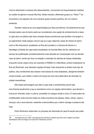 noturna destinada à músicas afro-descendentes, concentram-se frequentadores vestidos

ao caráter do gênero musical Hip-Hop. Desta maneira, diferentes grupos ou “tribos”19 se

encontram e se separam de uma maneira quase sempre pacífica, em um mesmo

ambiente.

        Também observa-se uma segmentação por faixa econômica. Considerando-se que

transitar pelas ruas do bairro pode ser considerado uma opção de entretenimento e lazer,

a Lapa atrai um público das mais variadas faixas econômicas que também convergem e

se segmentam neste espaço comum que é a Lapa. Algumas casas de shows do bairro

como o Rio Scenarium, localizado na Rua do Lavradio e o Carioca da Gema e o

Sacrilégio e Estrela da Lapa todos localizados na Avenida Mem de Sá, oferecem um

serviço de qualificação consideravelmente mais elevada em comparação com as demais

casa do bairro, tendo seu foco na atração e retenção de clientes de classe média/alta,

enquanto outras casas como por exemplo a FEBARJ e o Manifesta, ambos localizados na

Rua do Riachuelo, que oferecem opções de lazer mais acessíveis e atraem todo tipo de

público, dos constituintes das classes mais baixas às mais abastadas, abrigando também

muitos turistas, que visitam o bairro em busca de uma cena alternativa de diversão na

cidade maravilhosa.

        São todos personagens que dão à Lapa esta a característica plural nela

reconhecida atualmente e que a caracteriza como um espaço democrático, que devido à

busca por diversão, lazer e cultura, possibilita um espaço amplo e único. É neste palco de

multifacetado onde ocorrem todas as noites encontros de classes, tribos, etnias, raças e

crenças, sob a aura boemia, malandra e democrática que o bairro carrega e preserva até

hoje.

        Outro fenômeno observado no processo de retomada da Lapa foi aquilo que pode


19      Considera-se por “tribo” microgrupos de indivíduos urbanos que têm como objetivo principal
estabelecer rede de amigos com base em interesses comuns.

27
 
