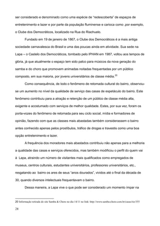 ser considerado e denominado como uma espécie de “redescoberta” de espaços de

entretenimento e lazer e por parte da população fluminense e carioca como ,por exemplo,

o Clube dos Democráticos, localizado na Rua do Riachuelo.

        Fundado em 19 de janeiro de 1867, o Clube dos Democráticos é a mais antiga

sociedade carnavalesca do Brasil e uma das poucas ainda em atividade. Sua sede na

Lapa – o Castelo dos Democráticos, tombado pelo IPHAN em 1987, voltou aos tempos de

glória, já que atualmente o espaço tem sido palco para músicos da nova geração do

samba e do choro que promovem animadas noitadas frequentadas por um público

composto, em sua maioria, por jovens universitários de classe média. 20

        Como consequência, de todo o fenômeno de retomada cultural do bairro, observou-

se um aumento no nível da qualidade de serviço das casas de espetáculo do bairro. Este

fenômeno contribuiu para a atração e retenção de um público de classe média alta,

exigente e acostumado com serviços de melhor qualidade. Estes, por sua vez, foram os

porta-vozes do fenômeno de retomada para seu ciclo social, mídia e formadores de

opinião, fazendo com que as classes mais abastadas também considerassem o bairro

antes conhecido apenas pelos prostíbulos, tráfico de drogas e travestis como uma boa

opção entretenimento e lazer.

        A frequência dos moradores mais abastados contribuiu não apenas para a melhoria

a qualidade das casas e serviços oferecidos, mas também modificou o perfil do quem vai

à Lapa, atraindo um número de visitantes mais qualificados como empregados de

museus, centros culturais, estudantes universitários, professores universitários, etc.,

resgatando ao bairro os ares de seus “anos dourados”, vividos até o final da década de

30, quando diversos intelectuais frequentavam o bairro.

        Dessa maneira, a Lapa vive o que pode ser considerado um momento ímpar na



20 Informação retirada do site Samba & Choro no dia 14/11 no link: http://www.samba-choro.com.br/casas/rio/355

28
 