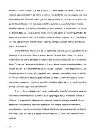 história do bairro, uma vez que a prostituição - considerada em um passado não muito

distante o principal atrativo do bairro - perdeu e vem perdendo seu espaço para esta nova

Lapa revitalizada. De uma maneira gradual, as ruas do bairro que eram conhecidas como

ponto de prostituição, vêm inaugurando centros culturais e casas noturnas de música

brasileira e de raiz que consequentemente gera um processo de afastamento dos pontos

de prostituição para locais cada vez mais periféricos do bairro. O “novo frequentador” da

Lapa, em sua maioria, não busca mais a prostituição de rua, mas sim de opções de lazer

que não são facilmente encontradas nos demais bairros da cidade, nem na quantidade

que a Lapa oferece.

       Outro fenômeno interessante de ser observado no bairro, após a sua retomada, é a

diferença entre sua rotina diurna e noturna. Ao cair da noite, funcionários dos centros

empresariais do centro da cidade e visitantes dos mais variados bairros se encontram na

Lapa. Os bares e casas noturnas do bairro ficam cheios e as principais vias públicas que

cortam o bairro - a Avenida Mem de Sá e a Rua do Riachuelo – ficam engarrafadas. Aos

finais de semana, é preciso reforço policial e em casos de necessidade, parte do trânsito

da Rua do Riachuelo é desviada para a Rua do Lavradio. O bairro não deixa a cidade

dormir com suas casas noturnas e bares funcionando a todo o vapor, enquanto os outros

bairros vizinhos à Lapa repousam em sono.

       À luz do dia, a rotina do bairro muda, o sol escaldante do Rio de Janeiro, as casas

noturnas que ficam fechadas durante o dia e a população de rua afastam os turistas e

visitantes, transformando a Lapa em um bairro de passagem durante o período diurno.

Mesmo os restaurantes e bares que costumam ficar lotados aos finais de semana,

quando abrem, recebem um número tímido de clientes no período diurno não lembrando

em nada a Lapa da noite, que desde o início do século XXI voltou à sua efervescência

cultural.



29
 