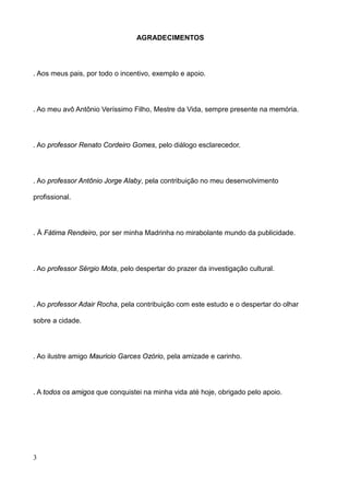 AGRADECIMENTOS




. Aos meus pais, por todo o incentivo, exemplo e apoio.




. Ao meu avô Antônio Veríssimo Filho, Mestre da Vida, sempre presente na memória.




. Ao professor Renato Cordeiro Gomes, pelo diálogo esclarecedor.




. Ao professor Antônio Jorge Alaby, pela contribuição no meu desenvolvimento

profissional.




. À Fátima Rendeiro, por ser minha Madrinha no mirabolante mundo da publicidade.




. Ao professor Sérgio Mota, pelo despertar do prazer da investigação cultural.




. Ao professor Adair Rocha, pela contribuição com este estudo e o despertar do olhar

sobre a cidade.




. Ao ilustre amigo Mauricio Garces Ozório, pela amizade e carinho.




. A todos os amigos que conquistei na minha vida até hoje, obrigado pelo apoio.




3
 