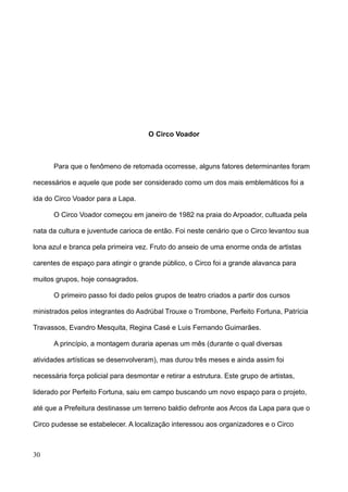 O Circo Voador



      Para que o fenômeno de retomada ocorresse, alguns fatores determinantes foram

necessários e aquele que pode ser considerado como um dos mais emblemáticos foi a

ida do Circo Voador para a Lapa.

      O Circo Voador começou em janeiro de 1982 na praia do Arpoador, cultuada pela

nata da cultura e juventude carioca de então. Foi neste cenário que o Circo levantou sua

lona azul e branca pela primeira vez. Fruto do anseio de uma enorme onda de artistas

carentes de espaço para atingir o grande público, o Circo foi a grande alavanca para

muitos grupos, hoje consagrados.

      O primeiro passo foi dado pelos grupos de teatro criados a partir dos cursos

ministrados pelos integrantes do Asdrúbal Trouxe o Trombone, Perfeito Fortuna, Patrícia

Travassos, Evandro Mesquita, Regina Casé e Luis Fernando Guimarães.

      A princípio, a montagem duraria apenas um mês (durante o qual diversas

atividades artísticas se desenvolveram), mas durou três meses e ainda assim foi

necessária força policial para desmontar e retirar a estrutura. Este grupo de artistas,

liderado por Perfeito Fortuna, saiu em campo buscando um novo espaço para o projeto,

até que a Prefeitura destinasse um terreno baldio defronte aos Arcos da Lapa para que o

Circo pudesse se estabelecer. A localização interessou aos organizadores e o Circo



30
 