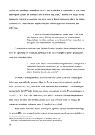 ganhou seu novo lugar, servindo de espaço para a criação e apresentação de tudo o que

estava para explodir em termos de arte e cultura populares, 21 mesmo com a Lapa ainda

decadente, marginal e esquecida pela cena noturna do entretenimento e lazer da cidade,

conforme cita Diogo Tratado, responsável pela comunicação do Circo Voador, em

entrevista:


                                   “(...) Bom, o circo chegou na Lapa em 82, naquela época a Lapa já era
                           bem decadente mesmo. O terreno que estamos aqui era bem abandonado,
                           frequentado por travestis e prostitutas, apesar de que até hoje é frequentado por
                           essa galera, isso era basicamente o que tínhamos aqui.”


        Concebido e administrado por Perfeito Fortuna, Maurício Sette e Marcio Calvão, o

Circo foi o pioneiro em iniciativas, contribuindo de maneira orgânica para o processo de

retomada cultural do bairro:


                           “(...) Desde aquela a época vem crescendo no imaginário carioca, começou a ter a
                           classe média passando a frequentar aqui, era um filão que não era explorado.
                           Tava mais pro lado da decadência, das drogas e da prostituição e que conseguiu,
                           através da cultura, dar esta volta por cima.”


        Em 1996, o então prefeito da cidade Luiz Paulo Conde fazia uma carreata pelo

bairro para sua reeleição ao cargo. Quando Conde e seus cabos-eleitorais decidiram

fazer uma visita ao Circo, ocorria um show da banda “Ratos de Porão”, comandada pelo

apresentador da MTV João Gordo, que iniciou uma vaia ao prefeito. Poucos dias após o

ocorrido, o Circo Voador fechava suas portas, devido a um mandato que alegava que a

casa estava às voltas com dívidas judiciais e por sua estrutura física ser incapaz de

manter os moradores vizinhos a salvo do barulho insuportável.

        Após 8 anos fechados, a casa reabriu para o público carioca no mesmo endereço

no ano de 2004 com uma estrutura moderna, ampla, segura, com tratamento acústico e

21 Informação retirada do site da Fundição Progresso no dia 15/11/2009 no link:
   http://www.fundicaoprogresso.com.br/index.php?page=Internas.MemoriaCirco

31
 