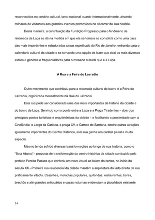 reconhecidos no cenário cultural, tanto nacional quanto internacionalmente, atraindo

milhares de visitantes aos grandes eventos promovidos no decorrer de sua história.

      Desta maneira, a contribuição da Fundição Progresso para o fenômeno de

retomada da Lapa se dá na medida em que ela se torna e se consolida como uma casa

das mais importantes e estruturadas casas espetáculo do Rio de Janeiro, entrando para o

calendário cultural da cidade e se tornando uma opção de lazer que atrai os mais diversos

estilos e gêneros e frequentadores para o mosaico cultural que é a Lapa.



                              A Rua e a Feira do Lavradio



      Outro movimento que contribuiu para a retomada cultural do bairro é a Feira do

Lavradio, organizada mensalmente na Rua do Lavradio.

      Esta rua pode ser considerada uma das mais importantes da história da cidade e

do bairro da Lapa. Servindo como ponte entre a Lapa e a Praça Tiradentes – dois dos

principais pontos turísticos e arquitetônicos da cidade – e facilitando a proximidade com a

Cinelândia, o Largo da Carioca, a praça XV, o Campo de Santana, dentre outras atrações

igualmente importantes do Centro Histórico, esta rua ganha um caráter plural e muito

especial.

      Mesmo tendo sofrido diversas transformações ao longo de sua história, como o

“Bota Abaixo” - proposta de transformação do centro histórico da cidade conduzido pelo

prefeito Pereira Passos que conferiu um novo visual ao bairro do centro, no início do

século XX -.Primeira rua residencial da cidade mantém a arquitetura do lado direito da rua

praticamente intacto. Casarões, moradias populares, quitandas, restaurantes, bares,

brechós e até grandes antiquários e casas noturnas evidenciam a pluralidade existente




34
 